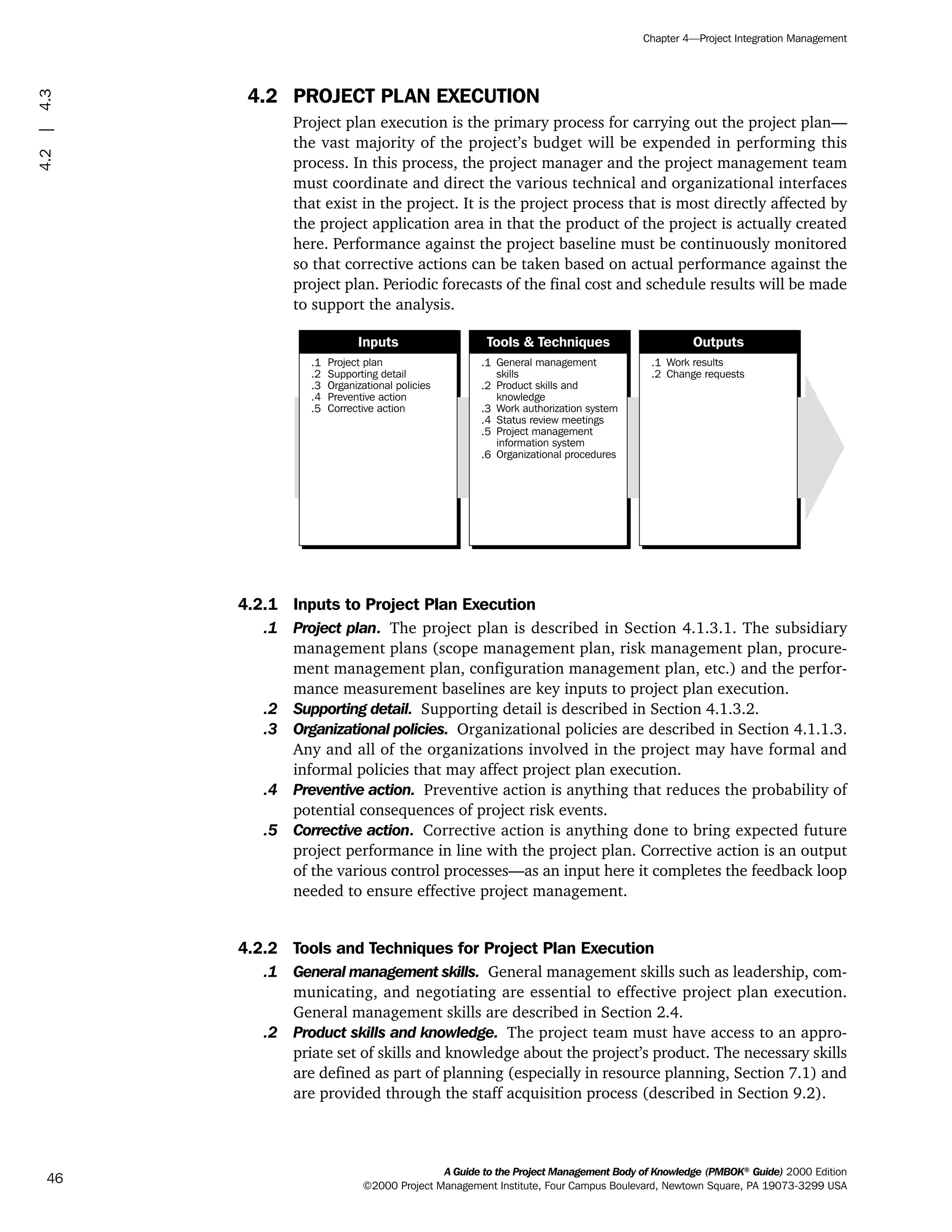 4.2 PROJECT PLAN EXECUTION
Project plan execution is the primary process for carrying out the project plan—
the vast majority of the project’s budget will be expended in performing this
process. In this process, the project manager and the project management team
must coordinate and direct the various technical and organizational interfaces
that exist in the project. It is the project process that is most directly affected by
the project application area in that the product of the project is actually created
here. Performance against the project baseline must be continuously monitored
so that corrective actions can be taken based on actual performance against the
project plan. Periodic forecasts of the final cost and schedule results will be made
to support the analysis.
4.2.1 Inputs to Project Plan Execution
.1 Project plan. The project plan is described in Section 4.1.3.1. The subsidiary
management plans (scope management plan, risk management plan, procure-
ment management plan, configuration management plan, etc.) and the perfor-
mance measurement baselines are key inputs to project plan execution.
.2 Supporting detail. Supporting detail is described in Section 4.1.3.2.
.3 Organizational policies. Organizational policies are described in Section 4.1.1.3.
Any and all of the organizations involved in the project may have formal and
informal policies that may affect project plan execution.
.4 Preventive action. Preventive action is anything that reduces the probability of
potential consequences of project risk events.
.5 Corrective action. Corrective action is anything done to bring expected future
project performance in line with the project plan. Corrective action is an output
of the various control processes—as an input here it completes the feedback loop
needed to ensure effective project management.
4.2.2 Tools and Techniques for Project Plan Execution
.1 General management skills. General management skills such as leadership, com-
municating, and negotiating are essential to effective project plan execution.
General management skills are described in Section 2.4.
.2 Product skills and knowledge. The project team must have access to an appro-
priate set of skills and knowledge about the project’s product. The necessary skills
are defined as part of planning (especially in resource planning, Section 7.1) and
are provided through the staff acquisition process (described in Section 9.2).
.1
.2
.3
.4
.5
Project plan
Supporting detail
Organizational policies
Preventive action
Corrective action
.1
.2
.3
.4
.5
.6
General management
skills
Product skills and
knowledge
Work authorization system
Status review meetings
Project management
information system
Organizational procedures
.1
.2
Work results
Change requests
Inputs Tools & Techniques Outputs
A Guide to the Project Management Body of Knowledge (PMBOK®
Guide) 2000 Edition
©2000 Project Management Institute, Four Campus Boulevard, Newtown Square, PA 19073-3299 USA
Chapter 4—Project Integration Management
46
4.2|4.3
ment
ge
❍ NAVIGATION LINKS
❍ ACROYMNS LIST
PLE
ment
ge
❍ ACRONYMS LIST
❍ ACROYMNS LIST
PLE
 