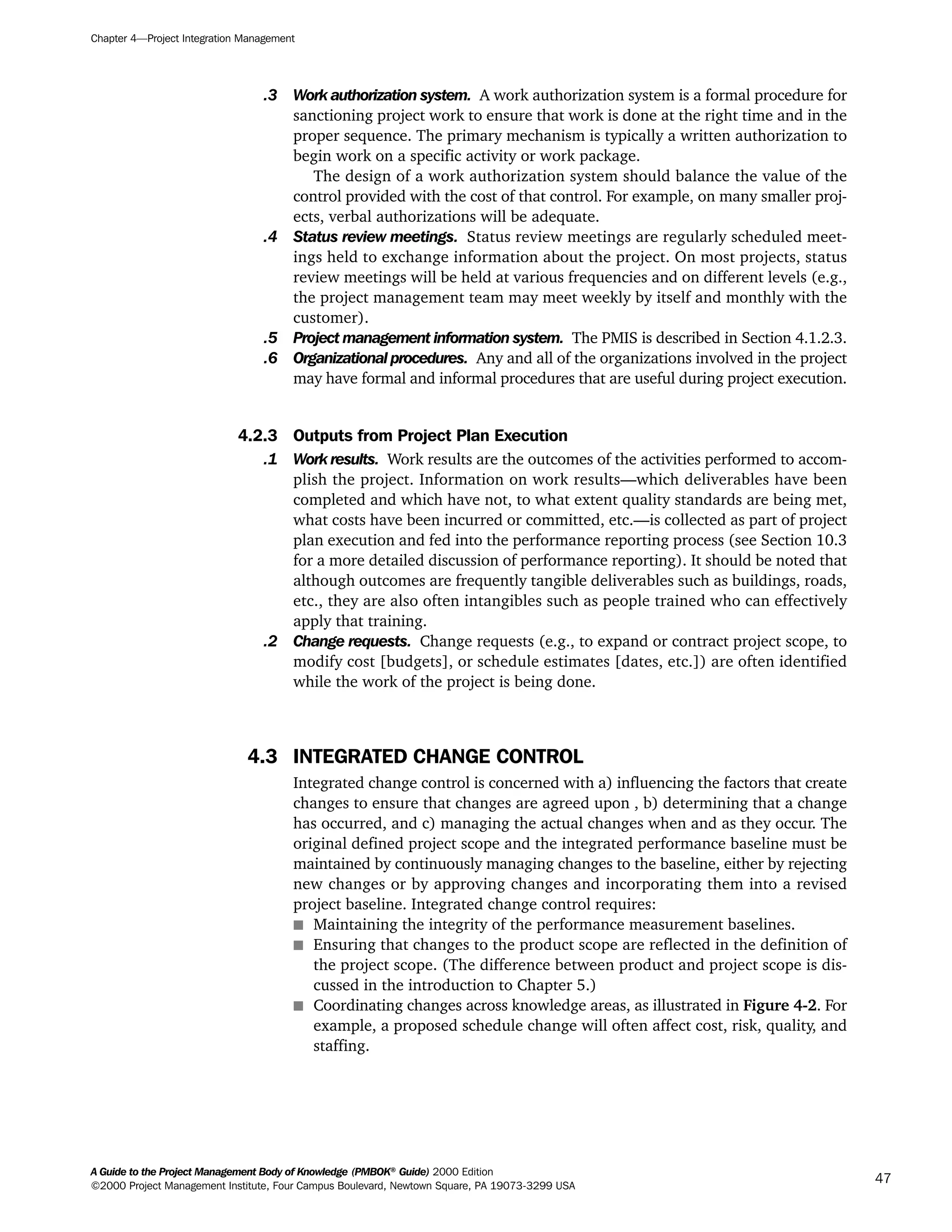 .3 Work authorization system. A work authorization system is a formal procedure for
sanctioning project work to ensure that work is done at the right time and in the
proper sequence. The primary mechanism is typically a written authorization to
begin work on a specific activity or work package.
The design of a work authorization system should balance the value of the
control provided with the cost of that control. For example, on many smaller proj-
ects, verbal authorizations will be adequate.
.4 Status review meetings. Status review meetings are regularly scheduled meet-
ings held to exchange information about the project. On most projects, status
review meetings will be held at various frequencies and on different levels (e.g.,
the project management team may meet weekly by itself and monthly with the
customer).
.5 Project management information system. The PMIS is described in Section 4.1.2.3.
.6 Organizational procedures. Any and all of the organizations involved in the project
may have formal and informal procedures that are useful during project execution.
4.2.3 Outputs from Project Plan Execution
.1 Work results. Work results are the outcomes of the activities performed to accom-
plish the project. Information on work results—which deliverables have been
completed and which have not, to what extent quality standards are being met,
what costs have been incurred or committed, etc.—is collected as part of project
plan execution and fed into the performance reporting process (see Section 10.3
for a more detailed discussion of performance reporting). It should be noted that
although outcomes are frequently tangible deliverables such as buildings, roads,
etc., they are also often intangibles such as people trained who can effectively
apply that training.
.2 Change requests. Change requests (e.g., to expand or contract project scope, to
modify cost [budgets], or schedule estimates [dates, etc.]) are often identified
while the work of the project is being done.
4.3 INTEGRATED CHANGE CONTROL
Integrated change control is concerned with a) influencing the factors that create
changes to ensure that changes are agreed upon , b) determining that a change
has occurred, and c) managing the actual changes when and as they occur. The
original defined project scope and the integrated performance baseline must be
maintained by continuously managing changes to the baseline, either by rejecting
new changes or by approving changes and incorporating them into a revised
project baseline. Integrated change control requires:
s Maintaining the integrity of the performance measurement baselines.
s Ensuring that changes to the product scope are reflected in the definition of
the project scope. (The difference between product and project scope is dis-
cussed in the introduction to Chapter 5.)
s Coordinating changes across knowledge areas, as illustrated in Figure 4-2. For
example, a proposed schedule change will often affect cost, risk, quality, and
staffing.
Chapter 4—Project Integration Management
A Guide to the Project Management Body of Knowledge (PMBOK®
Guide) 2000 Edition
©2000 Project Management Institute, Four Campus Boulevard, Newtown Square, PA 19073-3299 USA
47
A Guide to the
Project
Management
Body of
Knowledge
❍ NAVIGATION LINKS
❍ ACROYMNS LIST
SAMPLE
A Guide to the
Project
Management
Body of
Knowledge
❍ ACRONYMS LIST
❍ ACROYMNS LIST
SAMPLE
 