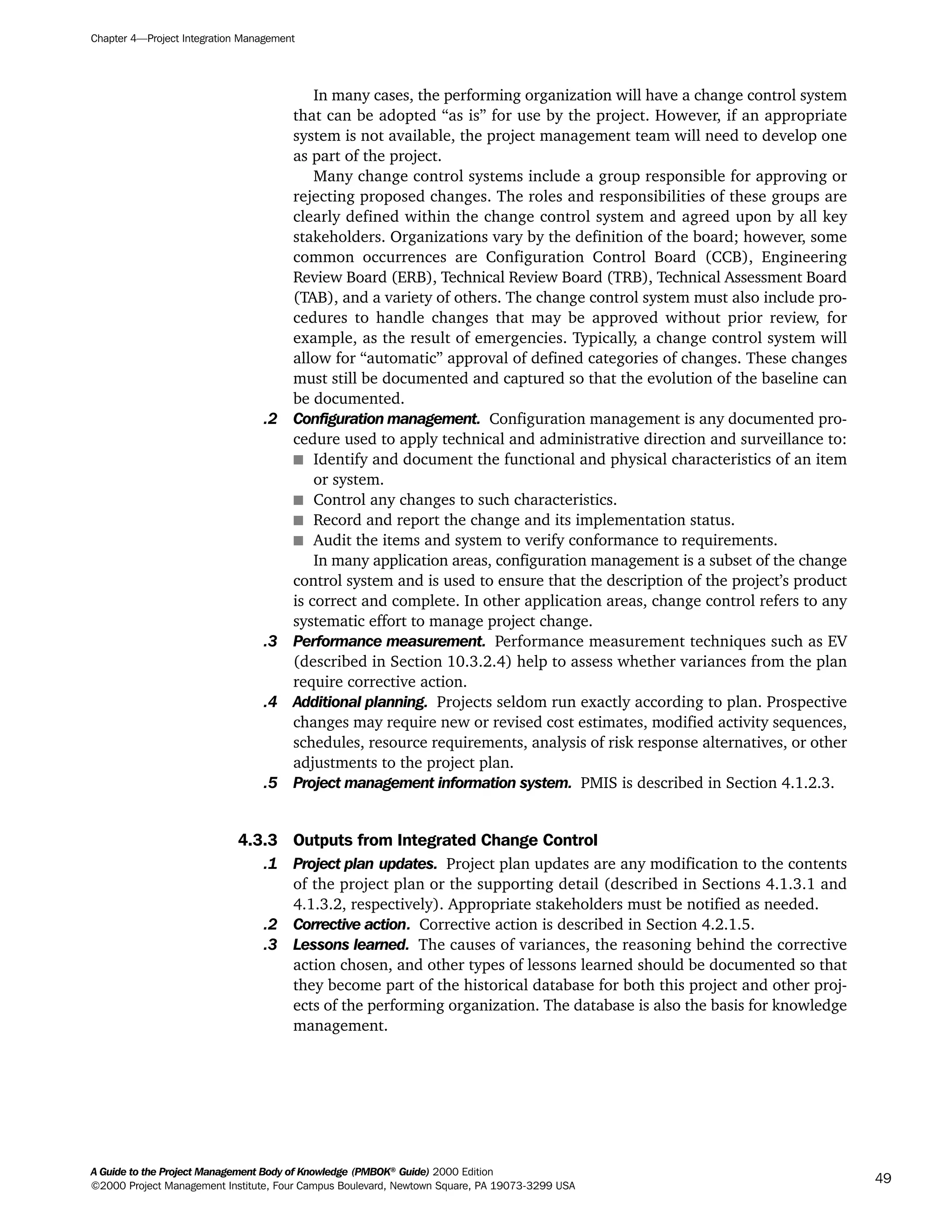In many cases, the performing organization will have a change control system
that can be adopted “as is” for use by the project. However, if an appropriate
system is not available, the project management team will need to develop one
as part of the project.
Many change control systems include a group responsible for approving or
rejecting proposed changes. The roles and responsibilities of these groups are
clearly defined within the change control system and agreed upon by all key
stakeholders. Organizations vary by the definition of the board; however, some
common occurrences are Configuration Control Board (CCB), Engineering
Review Board (ERB), Technical Review Board (TRB), Technical Assessment Board
(TAB), and a variety of others. The change control system must also include pro-
cedures to handle changes that may be approved without prior review, for
example, as the result of emergencies. Typically, a change control system will
allow for “automatic” approval of defined categories of changes. These changes
must still be documented and captured so that the evolution of the baseline can
be documented.
.2 Configuration management. Configuration management is any documented pro-
cedure used to apply technical and administrative direction and surveillance to:
s Identify and document the functional and physical characteristics of an item
or system.
s Control any changes to such characteristics.
s Record and report the change and its implementation status.
s Audit the items and system to verify conformance to requirements.
In many application areas, configuration management is a subset of the change
control system and is used to ensure that the description of the project’s product
is correct and complete. In other application areas, change control refers to any
systematic effort to manage project change.
.3 Performance measurement. Performance measurement techniques such as EV
(described in Section 10.3.2.4) help to assess whether variances from the plan
require corrective action.
.4 Additional planning. Projects seldom run exactly according to plan. Prospective
changes may require new or revised cost estimates, modified activity sequences,
schedules, resource requirements, analysis of risk response alternatives, or other
adjustments to the project plan.
.5 Project management information system. PMIS is described in Section 4.1.2.3.
4.3.3 Outputs from Integrated Change Control
.1 Project plan updates. Project plan updates are any modification to the contents
of the project plan or the supporting detail (described in Sections 4.1.3.1 and
4.1.3.2, respectively). Appropriate stakeholders must be notified as needed.
.2 Corrective action. Corrective action is described in Section 4.2.1.5.
.3 Lessons learned. The causes of variances, the reasoning behind the corrective
action chosen, and other types of lessons learned should be documented so that
they become part of the historical database for both this project and other proj-
ects of the performing organization. The database is also the basis for knowledge
management.
Chapter 4—Project Integration Management
A Guide to the Project Management Body of Knowledge (PMBOK®
Guide) 2000 Edition
©2000 Project Management Institute, Four Campus Boulevard, Newtown Square, PA 19073-3299 USA
49
A Guide to the
Project
Management
Body of
Knowledge
❍ NAVIGATION LINKS
❍ ACROYMNS LIST
SAMPLE
A Guide to the
Project
Management
Body of
Knowledge
❍ ACRONYMS LIST
❍ ACROYMNS LIST
SAMPLE
 