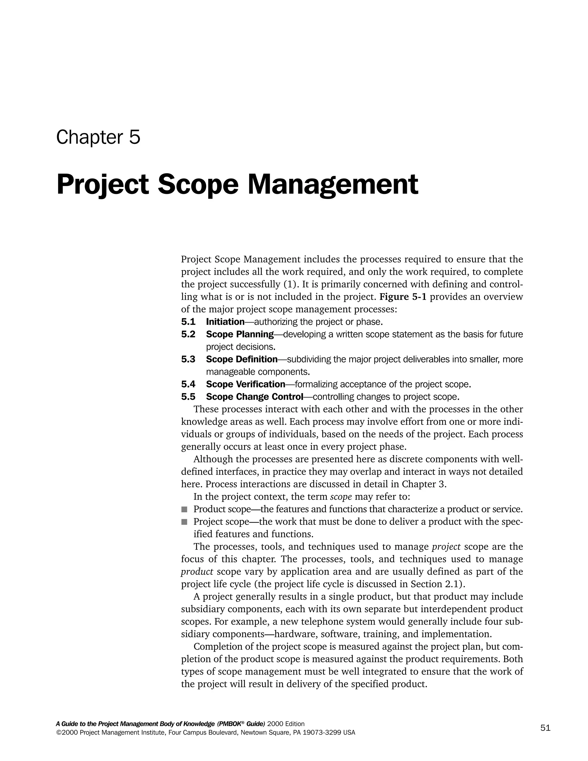 A Guide to the Project Management Body of Knowledge (PMBOK®
Guide) 2000 Edition
©2000 Project Management Institute, Four Campus Boulevard, Newtown Square, PA 19073-3299 USA
51
Chapter 5
Project Scope Management
Project Scope Management includes the processes required to ensure that the
project includes all the work required, and only the work required, to complete
the project successfully (1). It is primarily concerned with defining and control-
ling what is or is not included in the project. Figure 5-1 provides an overview
of the major project scope management processes:
5.1 Initiation—authorizing the project or phase.
5.2 Scope Planning—developing a written scope statement as the basis for future
project decisions.
5.3 Scope Definition—subdividing the major project deliverables into smaller, more
manageable components.
5.4 Scope Verification—formalizing acceptance of the project scope.
5.5 Scope Change Control—controlling changes to project scope.
These processes interact with each other and with the processes in the other
knowledge areas as well. Each process may involve effort from one or more indi-
viduals or groups of individuals, based on the needs of the project. Each process
generally occurs at least once in every project phase.
Although the processes are presented here as discrete components with well-
defined interfaces, in practice they may overlap and interact in ways not detailed
here. Process interactions are discussed in detail in Chapter 3.
In the project context, the term scope may refer to:
s Product scope—the features and functions that characterize a product or service.
s Project scope—the work that must be done to deliver a product with the spec-
ified features and functions.
The processes, tools, and techniques used to manage project scope are the
focus of this chapter. The processes, tools, and techniques used to manage
product scope vary by application area and are usually defined as part of the
project life cycle (the project life cycle is discussed in Section 2.1).
A project generally results in a single product, but that product may include
subsidiary components, each with its own separate but interdependent product
scopes. For example, a new telephone system would generally include four sub-
sidiary components—hardware, software, training, and implementation.
Completion of the project scope is measured against the project plan, but com-
pletion of the product scope is measured against the product requirements. Both
types of scope management must be well integrated to ensure that the work of
the project will result in delivery of the specified product.
A Guide to the
Project
Management
Body of
Knowledge
❍ NAVIGATION LINKS
❍ ACROYMNS LIST
SAMPLE
A Guide to the
Project
Management
Body of
Knowledge
❍ ACRONYMS LIST
❍ ACROYMNS LIST
SAMPLE
 