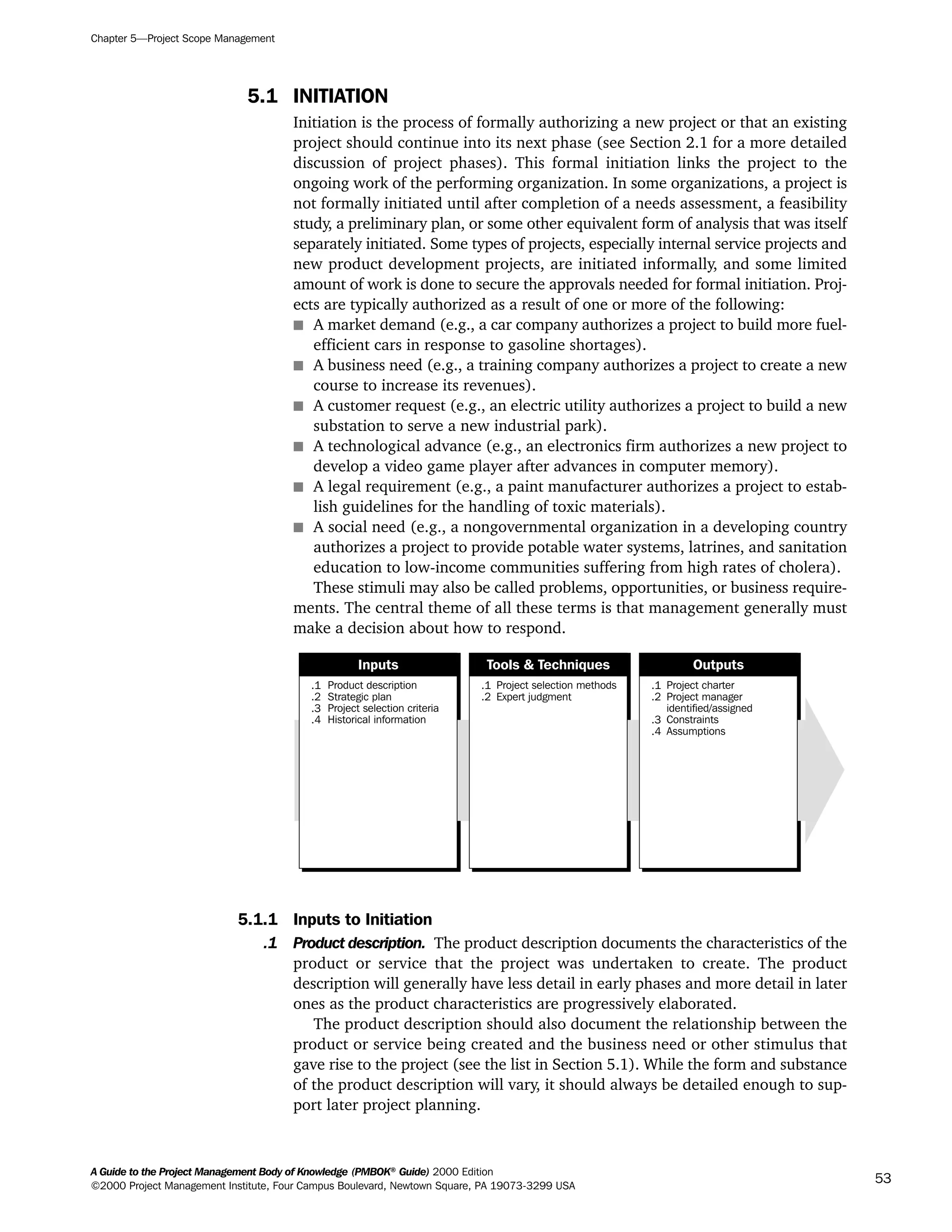 5.1 INITIATION
Initiation is the process of formally authorizing a new project or that an existing
project should continue into its next phase (see Section 2.1 for a more detailed
discussion of project phases). This formal initiation links the project to the
ongoing work of the performing organization. In some organizations, a project is
not formally initiated until after completion of a needs assessment, a feasibility
study, a preliminary plan, or some other equivalent form of analysis that was itself
separately initiated. Some types of projects, especially internal service projects and
new product development projects, are initiated informally, and some limited
amount of work is done to secure the approvals needed for formal initiation. Proj-
ects are typically authorized as a result of one or more of the following:
s A market demand (e.g., a car company authorizes a project to build more fuel-
efficient cars in response to gasoline shortages).
s A business need (e.g., a training company authorizes a project to create a new
course to increase its revenues).
s A customer request (e.g., an electric utility authorizes a project to build a new
substation to serve a new industrial park).
s A technological advance (e.g., an electronics firm authorizes a new project to
develop a video game player after advances in computer memory).
s A legal requirement (e.g., a paint manufacturer authorizes a project to estab-
lish guidelines for the handling of toxic materials).
s A social need (e.g., a nongovernmental organization in a developing country
authorizes a project to provide potable water systems, latrines, and sanitation
education to low-income communities suffering from high rates of cholera).
These stimuli may also be called problems, opportunities, or business require-
ments. The central theme of all these terms is that management generally must
make a decision about how to respond.
5.1.1 Inputs to Initiation
.1 Product description. The product description documents the characteristics of the
product or service that the project was undertaken to create. The product
description will generally have less detail in early phases and more detail in later
ones as the product characteristics are progressively elaborated.
The product description should also document the relationship between the
product or service being created and the business need or other stimulus that
gave rise to the project (see the list in Section 5.1). While the form and substance
of the product description will vary, it should always be detailed enough to sup-
port later project planning.
.1
.2
.3
.4
Product description
Strategic plan
Project selection criteria
Historical information
.1
.2
Project selection methods
Expert judgment
.1
.2
.3
.4
Project charter
Project manager
identified/assigned
Constraints
Assumptions
Inputs Tools & Techniques Outputs
Chapter 5—Project Scope Management
A Guide to the Project Management Body of Knowledge (PMBOK®
Guide) 2000 Edition
©2000 Project Management Institute, Four Campus Boulevard, Newtown Square, PA 19073-3299 USA
53
A Guide to the
Project
Management
Body of
Knowledge
❍ NAVIGATION LINKS
❍ ACROYMNS LIST
SAMPLE
A Guide to the
Project
Management
Body of
Knowledge
❍ ACRONYMS LIST
❍ ACROYMNS LIST
SAMPLE
 