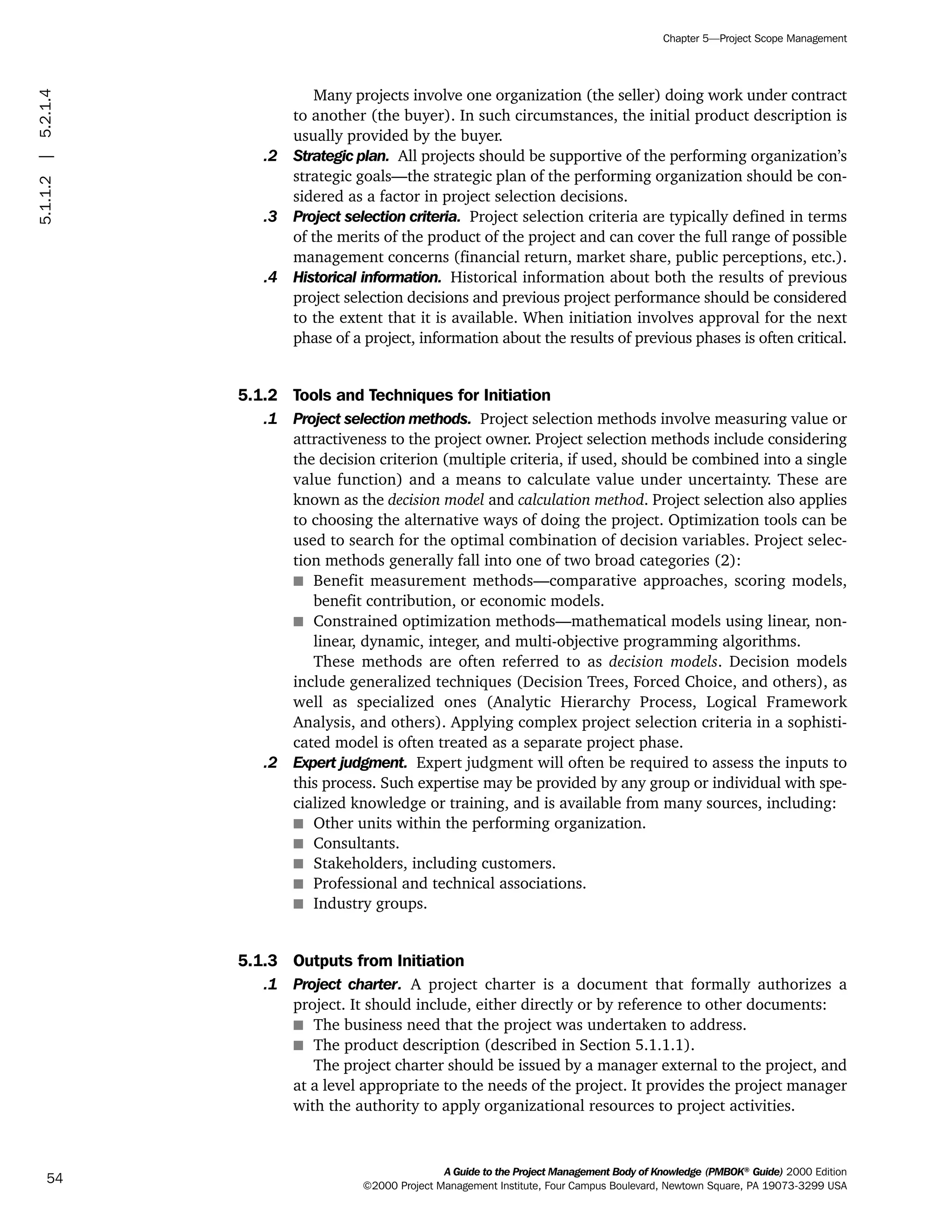 Many projects involve one organization (the seller) doing work under contract
to another (the buyer). In such circumstances, the initial product description is
usually provided by the buyer.
.2 Strategic plan. All projects should be supportive of the performing organization’s
strategic goals—the strategic plan of the performing organization should be con-
sidered as a factor in project selection decisions.
.3 Project selection criteria. Project selection criteria are typically defined in terms
of the merits of the product of the project and can cover the full range of possible
management concerns (financial return, market share, public perceptions, etc.).
.4 Historical information. Historical information about both the results of previous
project selection decisions and previous project performance should be considered
to the extent that it is available. When initiation involves approval for the next
phase of a project, information about the results of previous phases is often critical.
5.1.2 Tools and Techniques for Initiation
.1 Project selection methods. Project selection methods involve measuring value or
attractiveness to the project owner. Project selection methods include considering
the decision criterion (multiple criteria, if used, should be combined into a single
value function) and a means to calculate value under uncertainty. These are
known as the decision model and calculation method. Project selection also applies
to choosing the alternative ways of doing the project. Optimization tools can be
used to search for the optimal combination of decision variables. Project selec-
tion methods generally fall into one of two broad categories (2):
s Benefit measurement methods—comparative approaches, scoring models,
benefit contribution, or economic models.
s Constrained optimization methods—mathematical models using linear, non-
linear, dynamic, integer, and multi-objective programming algorithms.
These methods are often referred to as decision models. Decision models
include generalized techniques (Decision Trees, Forced Choice, and others), as
well as specialized ones (Analytic Hierarchy Process, Logical Framework
Analysis, and others). Applying complex project selection criteria in a sophisti-
cated model is often treated as a separate project phase.
.2 Expert judgment. Expert judgment will often be required to assess the inputs to
this process. Such expertise may be provided by any group or individual with spe-
cialized knowledge or training, and is available from many sources, including:
s Other units within the performing organization.
s Consultants.
s Stakeholders, including customers.
s Professional and technical associations.
s Industry groups.
5.1.3 Outputs from Initiation
.1 Project charter. A project charter is a document that formally authorizes a
project. It should include, either directly or by reference to other documents:
s The business need that the project was undertaken to address.
s The product description (described in Section 5.1.1.1).
The project charter should be issued by a manager external to the project, and
at a level appropriate to the needs of the project. It provides the project manager
with the authority to apply organizational resources to project activities.
A Guide to the Project Management Body of Knowledge (PMBOK®
Guide) 2000 Edition
©2000 Project Management Institute, Four Campus Boulevard, Newtown Square, PA 19073-3299 USA
Chapter 5—Project Scope Management
54
5.1.1.2|5.2.1.4
ment
ge
❍ NAVIGATION LINKS
❍ ACROYMNS LIST
PLE
ment
ge
❍ ACRONYMS LIST
❍ ACROYMNS LIST
PLE
 