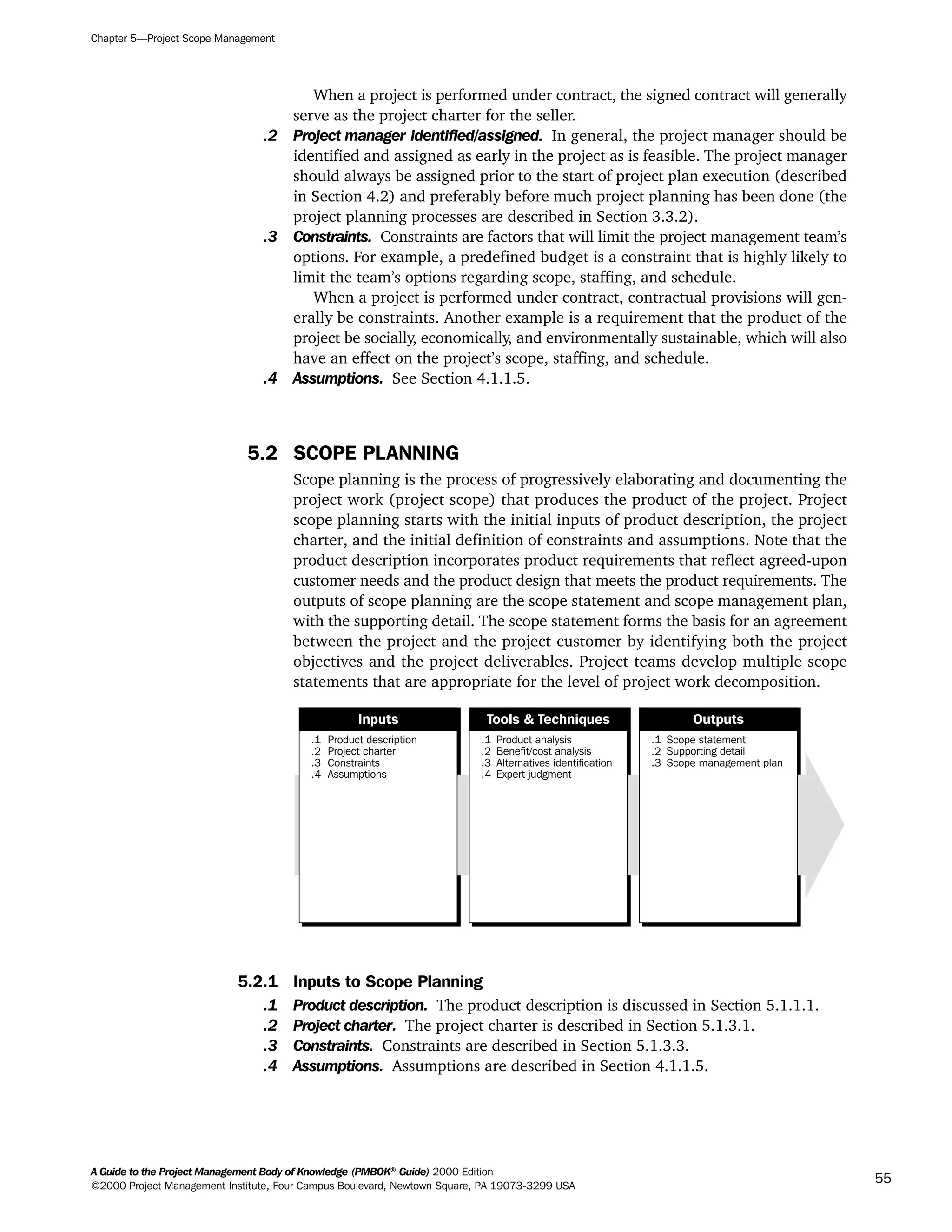 When a project is performed under contract, the signed contract will generally
serve as the project charter for the seller.
.2 Project manager identified/assigned. In general, the project manager should be
identified and assigned as early in the project as is feasible. The project manager
should always be assigned prior to the start of project plan execution (described
in Section 4.2) and preferably before much project planning has been done (the
project planning processes are described in Section 3.3.2).
.3 Constraints. Constraints are factors that will limit the project management team’s
options. For example, a predefined budget is a constraint that is highly likely to
limit the team’s options regarding scope, staffing, and schedule.
When a project is performed under contract, contractual provisions will gen-
erally be constraints. Another example is a requirement that the product of the
project be socially, economically, and environmentally sustainable, which will also
have an effect on the project’s scope, staffing, and schedule.
.4 Assumptions. See Section 4.1.1.5.
5.2 SCOPE PLANNING
Scope planning is the process of progressively elaborating and documenting the
project work (project scope) that produces the product of the project. Project
scope planning starts with the initial inputs of product description, the project
charter, and the initial definition of constraints and assumptions. Note that the
product description incorporates product requirements that reflect agreed-upon
customer needs and the product design that meets the product requirements. The
outputs of scope planning are the scope statement and scope management plan,
with the supporting detail. The scope statement forms the basis for an agreement
between the project and the project customer by identifying both the project
objectives and the project deliverables. Project teams develop multiple scope
statements that are appropriate for the level of project work decomposition.
5.2.1 Inputs to Scope Planning
.1 Product description. The product description is discussed in Section 5.1.1.1.
.2 Project charter. The project charter is described in Section 5.1.3.1.
.3 Constraints. Constraints are described in Section 5.1.3.3.
.4 Assumptions. Assumptions are described in Section 4.1.1.5.
.1
.2
.3
.4
Product description
Project charter
Constraints
Assumptions
.1
.2
.3
.4
Product analysis
Benefit/cost analysis
Alternatives identification
Expert judgment
.1
.2
.3
Scope statement
Supporting detail
Scope management plan
Inputs Tools & Techniques Outputs
Chapter 5—Project Scope Management
A Guide to the Project Management Body of Knowledge (PMBOK®
Guide) 2000 Edition
©2000 Project Management Institute, Four Campus Boulevard, Newtown Square, PA 19073-3299 USA
55
A Guide to the
Project
Management
Body of
Knowledge
❍ NAVIGATION LINKS
❍ ACROYMNS LIST
SAMPLE
A Guide to the
Project
Management
Body of
Knowledge
❍ ACRONYMS LIST
❍ ACROYMNS LIST
SAMPLE
 