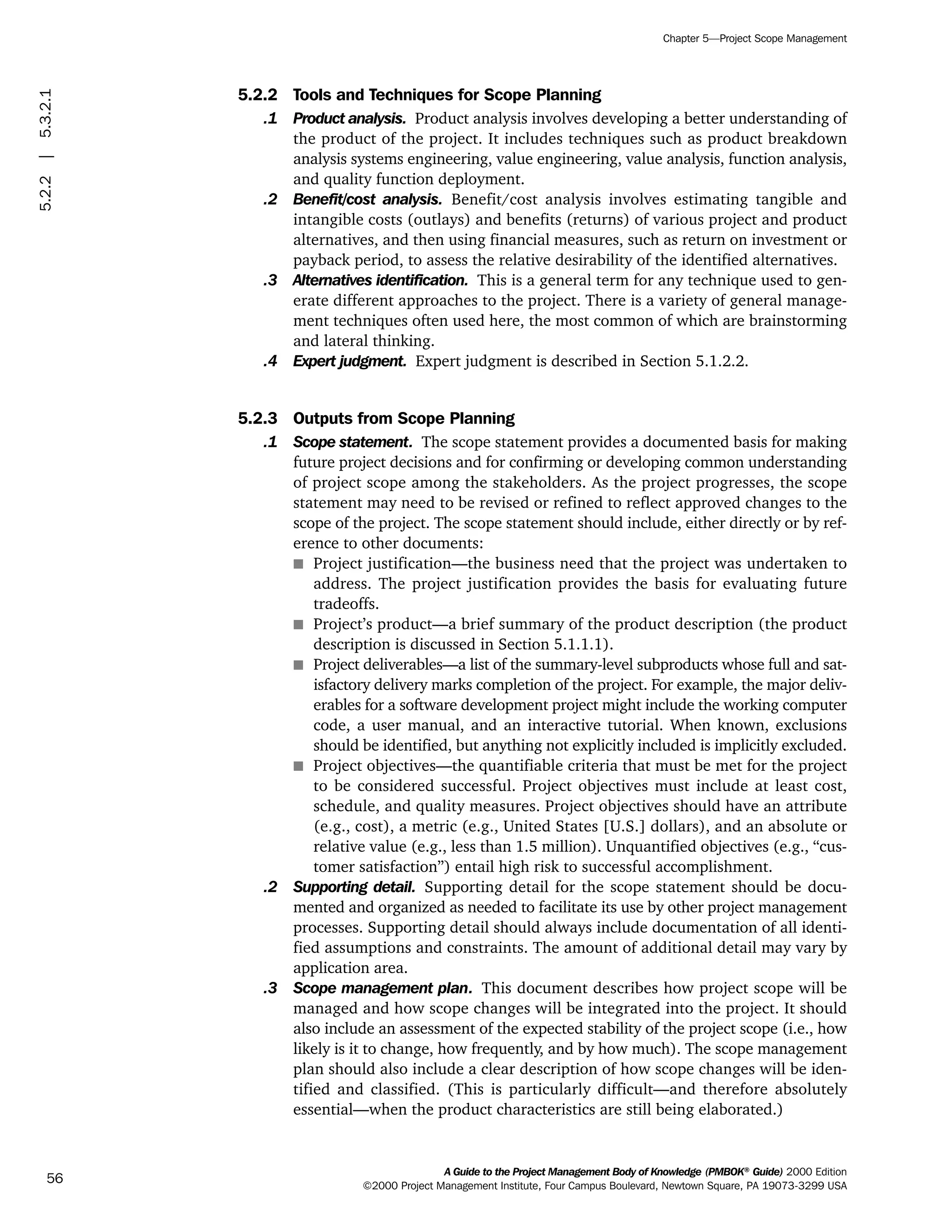 5.2.2 Tools and Techniques for Scope Planning
.1 Product analysis. Product analysis involves developing a better understanding of
the product of the project. It includes techniques such as product breakdown
analysis systems engineering, value engineering, value analysis, function analysis,
and quality function deployment.
.2 Benefit/cost analysis. Benefit/cost analysis involves estimating tangible and
intangible costs (outlays) and benefits (returns) of various project and product
alternatives, and then using financial measures, such as return on investment or
payback period, to assess the relative desirability of the identified alternatives.
.3 Alternatives identification. This is a general term for any technique used to gen-
erate different approaches to the project. There is a variety of general manage-
ment techniques often used here, the most common of which are brainstorming
and lateral thinking.
.4 Expert judgment. Expert judgment is described in Section 5.1.2.2.
5.2.3 Outputs from Scope Planning
.1 Scope statement. The scope statement provides a documented basis for making
future project decisions and for confirming or developing common understanding
of project scope among the stakeholders. As the project progresses, the scope
statement may need to be revised or refined to reflect approved changes to the
scope of the project. The scope statement should include, either directly or by ref-
erence to other documents:
s Project justification—the business need that the project was undertaken to
address. The project justification provides the basis for evaluating future
tradeoffs.
s Project’s product—a brief summary of the product description (the product
description is discussed in Section 5.1.1.1).
s Project deliverables—a list of the summary-level subproducts whose full and sat-
isfactory delivery marks completion of the project. For example, the major deliv-
erables for a software development project might include the working computer
code, a user manual, and an interactive tutorial. When known, exclusions
should be identified, but anything not explicitly included is implicitly excluded.
s Project objectives—the quantifiable criteria that must be met for the project
to be considered successful. Project objectives must include at least cost,
schedule, and quality measures. Project objectives should have an attribute
(e.g., cost), a metric (e.g., United States [U.S.] dollars), and an absolute or
relative value (e.g., less than 1.5 million). Unquantified objectives (e.g., “cus-
tomer satisfaction”) entail high risk to successful accomplishment.
.2 Supporting detail. Supporting detail for the scope statement should be docu-
mented and organized as needed to facilitate its use by other project management
processes. Supporting detail should always include documentation of all identi-
fied assumptions and constraints. The amount of additional detail may vary by
application area.
.3 Scope management plan. This document describes how project scope will be
managed and how scope changes will be integrated into the project. It should
also include an assessment of the expected stability of the project scope (i.e., how
likely is it to change, how frequently, and by how much). The scope management
plan should also include a clear description of how scope changes will be iden-
tified and classified. (This is particularly difficult—and therefore absolutely
essential—when the product characteristics are still being elaborated.)
A Guide to the Project Management Body of Knowledge (PMBOK®
Guide) 2000 Edition
©2000 Project Management Institute, Four Campus Boulevard, Newtown Square, PA 19073-3299 USA
Chapter 5—Project Scope Management
56
5.2.2|5.3.2.1
ment
ge
❍ NAVIGATION LINKS
❍ ACROYMNS LIST
PLE
ment
ge
❍ ACRONYMS LIST
❍ ACROYMNS LIST
PLE
 