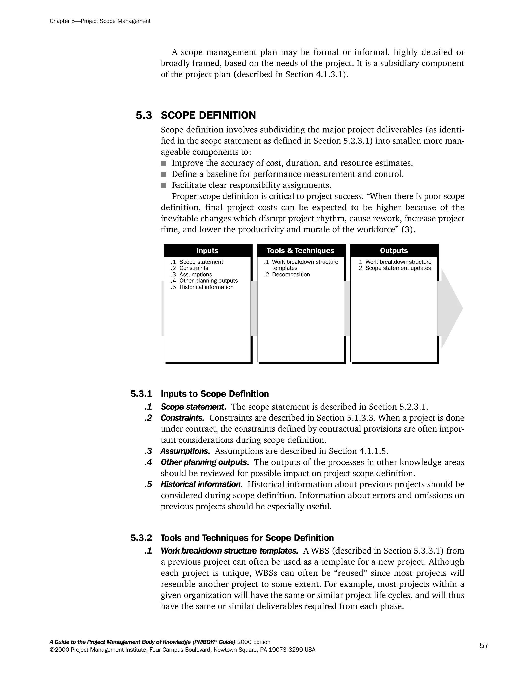 A scope management plan may be formal or informal, highly detailed or
broadly framed, based on the needs of the project. It is a subsidiary component
of the project plan (described in Section 4.1.3.1).
5.3 SCOPE DEFINITION
Scope definition involves subdividing the major project deliverables (as identi-
fied in the scope statement as defined in Section 5.2.3.1) into smaller, more man-
ageable components to:
s Improve the accuracy of cost, duration, and resource estimates.
s Define a baseline for performance measurement and control.
s Facilitate clear responsibility assignments.
Proper scope definition is critical to project success. “When there is poor scope
definition, final project costs can be expected to be higher because of the
inevitable changes which disrupt project rhythm, cause rework, increase project
time, and lower the productivity and morale of the workforce” (3).
5.3.1 Inputs to Scope Definition
.1 Scope statement. The scope statement is described in Section 5.2.3.1.
.2 Constraints. Constraints are described in Section 5.1.3.3. When a project is done
under contract, the constraints defined by contractual provisions are often impor-
tant considerations during scope definition.
.3 Assumptions. Assumptions are described in Section 4.1.1.5.
.4 Other planning outputs. The outputs of the processes in other knowledge areas
should be reviewed for possible impact on project scope definition.
.5 Historical information. Historical information about previous projects should be
considered during scope definition. Information about errors and omissions on
previous projects should be especially useful.
5.3.2 Tools and Techniques for Scope Definition
.1 Work breakdown structure templates. A WBS (described in Section 5.3.3.1) from
a previous project can often be used as a template for a new project. Although
each project is unique, WBSs can often be “reused” since most projects will
resemble another project to some extent. For example, most projects within a
given organization will have the same or similar project life cycles, and will thus
have the same or similar deliverables required from each phase.
.1
.2
.3
.4
.5
Scope statement
Constraints
Assumptions
Other planning outputs
Historical information
.1
.2
Work breakdown structure
templates
Decomposition
.1
.2
Work breakdown structure
Scope statement updates
Inputs Tools & Techniques Outputs
Chapter 5—Project Scope Management
A Guide to the Project Management Body of Knowledge (PMBOK®
Guide) 2000 Edition
©2000 Project Management Institute, Four Campus Boulevard, Newtown Square, PA 19073-3299 USA
57
A Guide to the
Project
Management
Body of
Knowledge
❍ NAVIGATION LINKS
❍ ACROYMNS LIST
SAMPLE
A Guide to the
Project
Management
Body of
Knowledge
❍ ACRONYMS LIST
❍ ACROYMNS LIST
SAMPLE
 