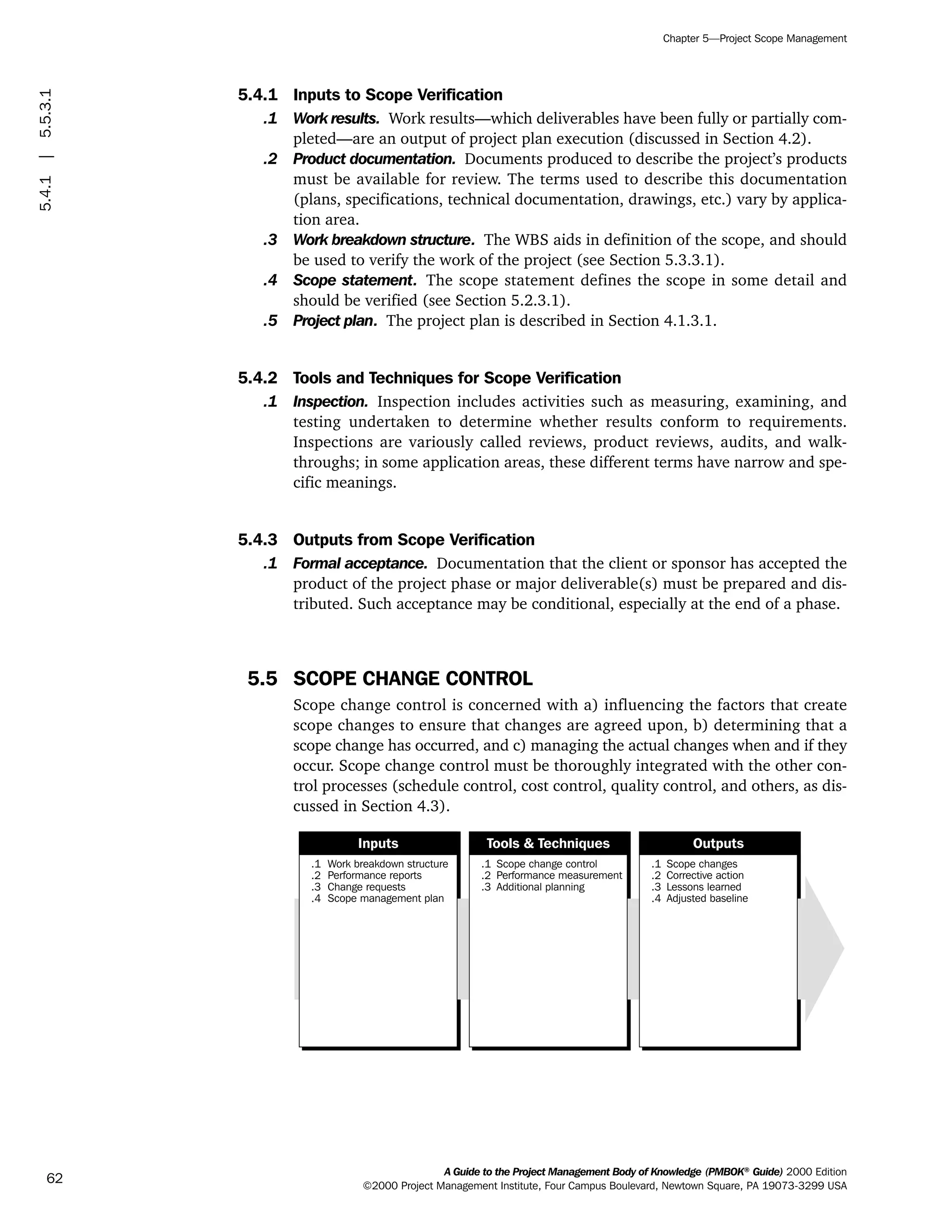 5.4.1 Inputs to Scope Verification
.1 Work results. Work results—which deliverables have been fully or partially com-
pleted—are an output of project plan execution (discussed in Section 4.2).
.2 Product documentation. Documents produced to describe the project’s products
must be available for review. The terms used to describe this documentation
(plans, specifications, technical documentation, drawings, etc.) vary by applica-
tion area.
.3 Work breakdown structure. The WBS aids in definition of the scope, and should
be used to verify the work of the project (see Section 5.3.3.1).
.4 Scope statement. The scope statement defines the scope in some detail and
should be verified (see Section 5.2.3.1).
.5 Project plan. The project plan is described in Section 4.1.3.1.
5.4.2 Tools and Techniques for Scope Verification
.1 Inspection. Inspection includes activities such as measuring, examining, and
testing undertaken to determine whether results conform to requirements.
Inspections are variously called reviews, product reviews, audits, and walk-
throughs; in some application areas, these different terms have narrow and spe-
cific meanings.
5.4.3 Outputs from Scope Verification
.1 Formal acceptance. Documentation that the client or sponsor has accepted the
product of the project phase or major deliverable(s) must be prepared and dis-
tributed. Such acceptance may be conditional, especially at the end of a phase.
5.5 SCOPE CHANGE CONTROL
Scope change control is concerned with a) influencing the factors that create
scope changes to ensure that changes are agreed upon, b) determining that a
scope change has occurred, and c) managing the actual changes when and if they
occur. Scope change control must be thoroughly integrated with the other con-
trol processes (schedule control, cost control, quality control, and others, as dis-
cussed in Section 4.3).
.1
.2
.3
.4
Work breakdown structure
Performance reports
Change requests
Scope management plan
.1
.2
.3
Scope change control
Performance measurement
Additional planning
.1
.2
.3
.4
Scope changes
Corrective action
Lessons learned
Adjusted baseline
Inputs Tools & Techniques Outputs
A Guide to the Project Management Body of Knowledge (PMBOK®
Guide) 2000 Edition
©2000 Project Management Institute, Four Campus Boulevard, Newtown Square, PA 19073-3299 USA
Chapter 5—Project Scope Management
62
5.4.1|5.5.3.1
ment
ge
❍ NAVIGATION LINKS
❍ ACROYMNS LIST
PLE
ment
ge
❍ ACRONYMS LIST
❍ ACROYMNS LIST
PLE
 