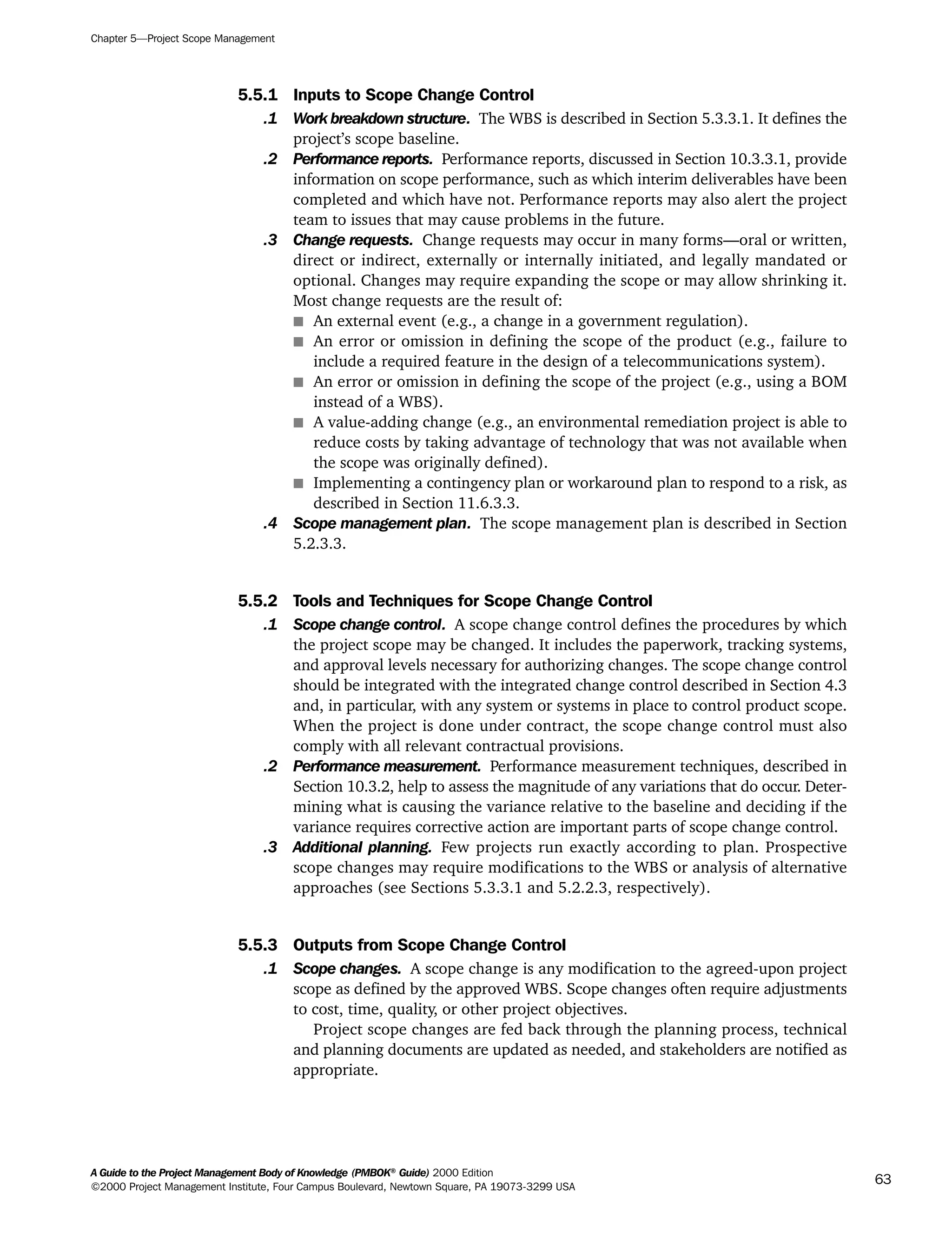 5.5.1 Inputs to Scope Change Control
.1 Work breakdown structure. The WBS is described in Section 5.3.3.1. It defines the
project’s scope baseline.
.2 Performance reports. Performance reports, discussed in Section 10.3.3.1, provide
information on scope performance, such as which interim deliverables have been
completed and which have not. Performance reports may also alert the project
team to issues that may cause problems in the future.
.3 Change requests. Change requests may occur in many forms—oral or written,
direct or indirect, externally or internally initiated, and legally mandated or
optional. Changes may require expanding the scope or may allow shrinking it.
Most change requests are the result of:
s An external event (e.g., a change in a government regulation).
s An error or omission in defining the scope of the product (e.g., failure to
include a required feature in the design of a telecommunications system).
s An error or omission in defining the scope of the project (e.g., using a BOM
instead of a WBS).
s A value-adding change (e.g., an environmental remediation project is able to
reduce costs by taking advantage of technology that was not available when
the scope was originally defined).
s Implementing a contingency plan or workaround plan to respond to a risk, as
described in Section 11.6.3.3.
.4 Scope management plan. The scope management plan is described in Section
5.2.3.3.
5.5.2 Tools and Techniques for Scope Change Control
.1 Scope change control. A scope change control defines the procedures by which
the project scope may be changed. It includes the paperwork, tracking systems,
and approval levels necessary for authorizing changes. The scope change control
should be integrated with the integrated change control described in Section 4.3
and, in particular, with any system or systems in place to control product scope.
When the project is done under contract, the scope change control must also
comply with all relevant contractual provisions.
.2 Performance measurement. Performance measurement techniques, described in
Section 10.3.2, help to assess the magnitude of any variations that do occur. Deter-
mining what is causing the variance relative to the baseline and deciding if the
variance requires corrective action are important parts of scope change control.
.3 Additional planning. Few projects run exactly according to plan. Prospective
scope changes may require modifications to the WBS or analysis of alternative
approaches (see Sections 5.3.3.1 and 5.2.2.3, respectively).
5.5.3 Outputs from Scope Change Control
.1 Scope changes. A scope change is any modification to the agreed-upon project
scope as defined by the approved WBS. Scope changes often require adjustments
to cost, time, quality, or other project objectives.
Project scope changes are fed back through the planning process, technical
and planning documents are updated as needed, and stakeholders are notified as
appropriate.
Chapter 5—Project Scope Management
A Guide to the Project Management Body of Knowledge (PMBOK®
Guide) 2000 Edition
©2000 Project Management Institute, Four Campus Boulevard, Newtown Square, PA 19073-3299 USA
63
A Guide to the
Project
Management
Body of
Knowledge
❍ NAVIGATION LINKS
❍ ACROYMNS LIST
SAMPLE
A Guide to the
Project
Management
Body of
Knowledge
❍ ACRONYMS LIST
❍ ACROYMNS LIST
SAMPLE
 