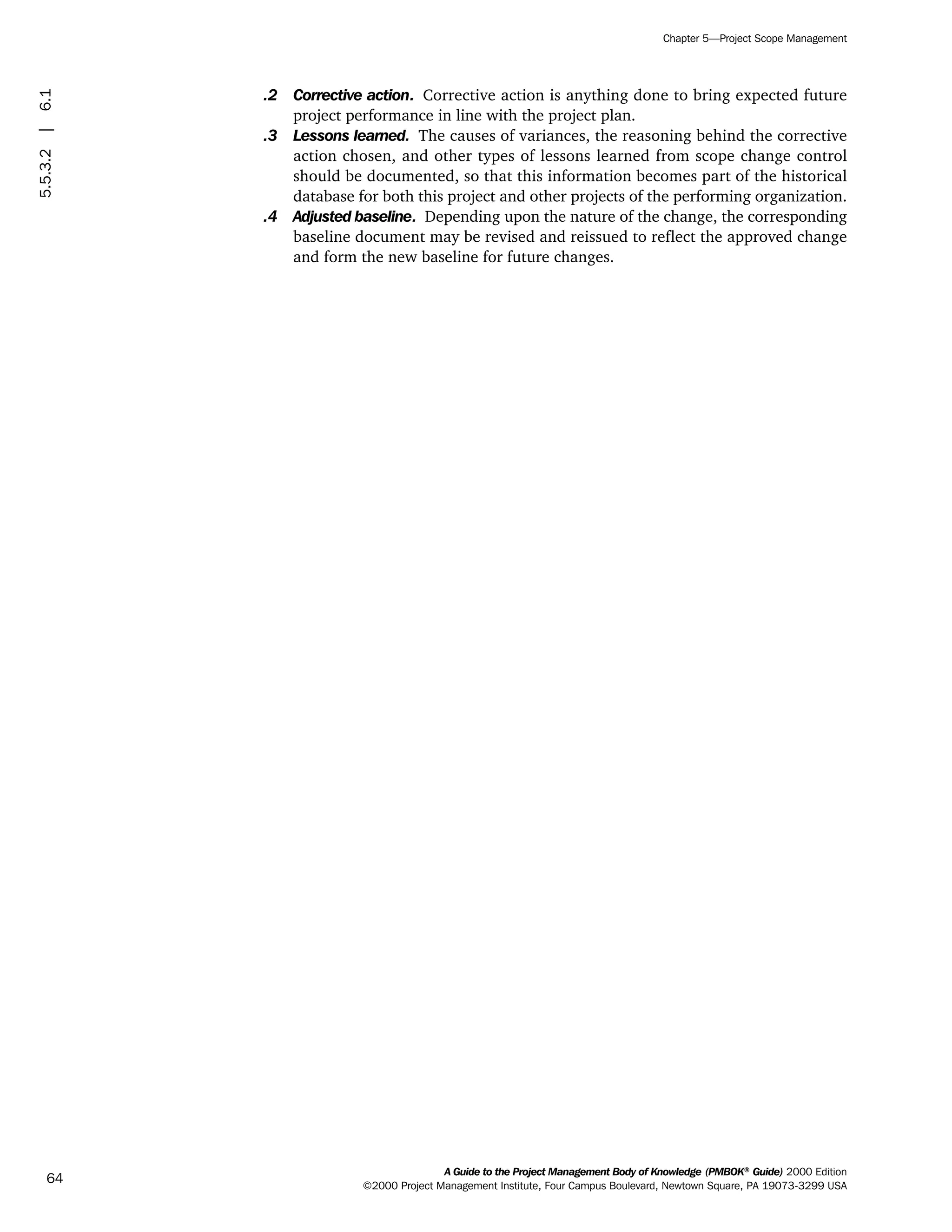 .2 Corrective action. Corrective action is anything done to bring expected future
project performance in line with the project plan.
.3 Lessons learned. The causes of variances, the reasoning behind the corrective
action chosen, and other types of lessons learned from scope change control
should be documented, so that this information becomes part of the historical
database for both this project and other projects of the performing organization.
.4 Adjusted baseline. Depending upon the nature of the change, the corresponding
baseline document may be revised and reissued to reflect the approved change
and form the new baseline for future changes.
A Guide to the Project Management Body of Knowledge (PMBOK®
Guide) 2000 Edition
©2000 Project Management Institute, Four Campus Boulevard, Newtown Square, PA 19073-3299 USA
Chapter 5—Project Scope Management
64
5.5.3.2|6.1
ment
ge
❍ NAVIGATION LINKS
❍ ACROYMNS LIST
PLE
ment
ge
❍ ACRONYMS LIST
❍ ACROYMNS LIST
PLE
 