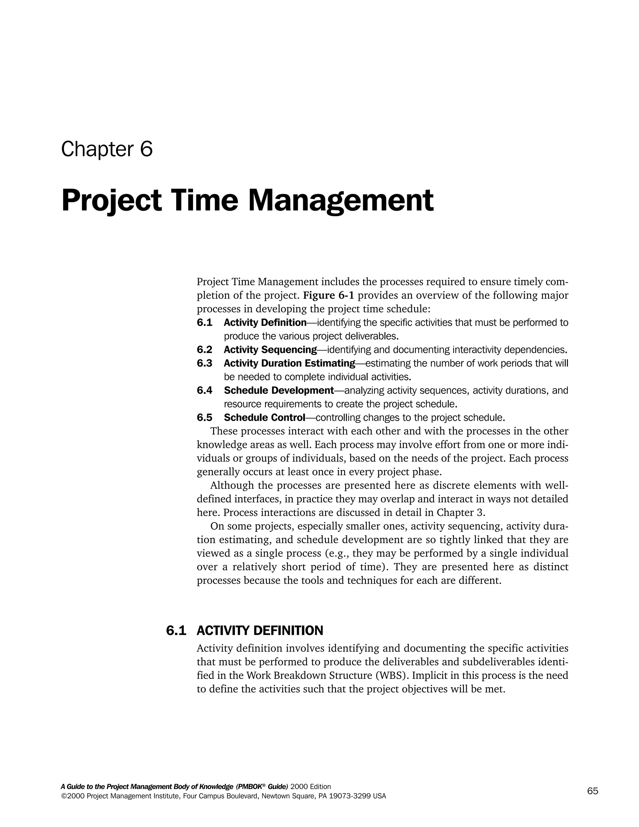 A Guide to the Project Management Body of Knowledge (PMBOK®
Guide) 2000 Edition
©2000 Project Management Institute, Four Campus Boulevard, Newtown Square, PA 19073-3299 USA
65
Chapter 6
Project Time Management
Project Time Management includes the processes required to ensure timely com-
pletion of the project. Figure 6-1 provides an overview of the following major
processes in developing the project time schedule:
6.1 Activity Definition—identifying the specific activities that must be performed to
produce the various project deliverables.
6.2 Activity Sequencing—identifying and documenting interactivity dependencies.
6.3 Activity Duration Estimating—estimating the number of work periods that will
be needed to complete individual activities.
6.4 Schedule Development—analyzing activity sequences, activity durations, and
resource requirements to create the project schedule.
6.5 Schedule Control—controlling changes to the project schedule.
These processes interact with each other and with the processes in the other
knowledge areas as well. Each process may involve effort from one or more indi-
viduals or groups of individuals, based on the needs of the project. Each process
generally occurs at least once in every project phase.
Although the processes are presented here as discrete elements with well-
defined interfaces, in practice they may overlap and interact in ways not detailed
here. Process interactions are discussed in detail in Chapter 3.
On some projects, especially smaller ones, activity sequencing, activity dura-
tion estimating, and schedule development are so tightly linked that they are
viewed as a single process (e.g., they may be performed by a single individual
over a relatively short period of time). They are presented here as distinct
processes because the tools and techniques for each are different.
6.1 ACTIVITY DEFINITION
Activity definition involves identifying and documenting the specific activities
that must be performed to produce the deliverables and subdeliverables identi-
fied in the Work Breakdown Structure (WBS). Implicit in this process is the need
to define the activities such that the project objectives will be met.
A Guide to the
Project
Management
Body of
Knowledge
❍ NAVIGATION LINKS
❍ ACROYMNS LIST
SAMPLE
A Guide to the
Project
Management
Body of
Knowledge
❍ ACRONYMS LIST
❍ ACROYMNS LIST
SAMPLE
 