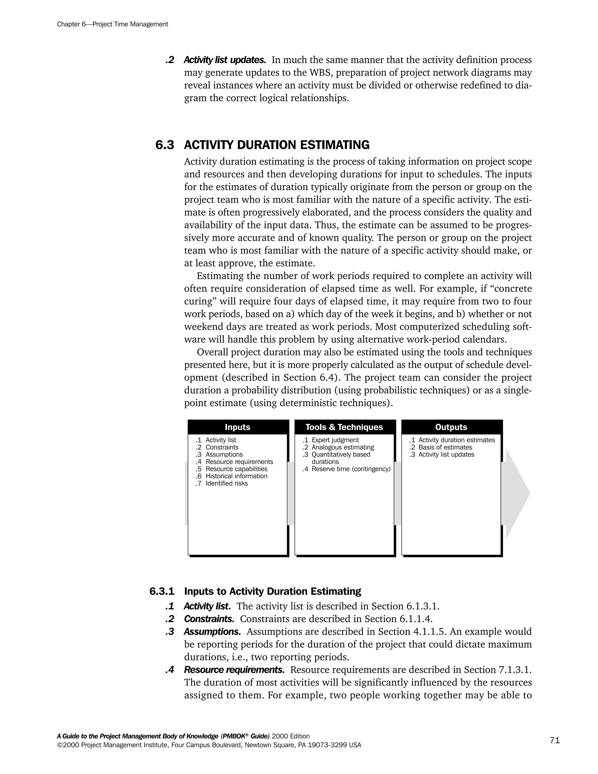 .2 Activity list updates. In much the same manner that the activity definition process
may generate updates to the WBS, preparation of project network diagrams may
reveal instances where an activity must be divided or otherwise redefined to dia-
gram the correct logical relationships.
6.3 ACTIVITY DURATION ESTIMATING
Activity duration estimating is the process of taking information on project scope
and resources and then developing durations for input to schedules. The inputs
for the estimates of duration typically originate from the person or group on the
project team who is most familiar with the nature of a specific activity. The esti-
mate is often progressively elaborated, and the process considers the quality and
availability of the input data. Thus, the estimate can be assumed to be progres-
sively more accurate and of known quality. The person or group on the project
team who is most familiar with the nature of a specific activity should make, or
at least approve, the estimate.
Estimating the number of work periods required to complete an activity will
often require consideration of elapsed time as well. For example, if “concrete
curing” will require four days of elapsed time, it may require from two to four
work periods, based on a) which day of the week it begins, and b) whether or not
weekend days are treated as work periods. Most computerized scheduling soft-
ware will handle this problem by using alternative work-period calendars.
Overall project duration may also be estimated using the tools and techniques
presented here, but it is more properly calculated as the output of schedule devel-
opment (described in Section 6.4). The project team can consider the project
duration a probability distribution (using probabilistic techniques) or as a single-
point estimate (using deterministic techniques).
6.3.1 Inputs to Activity Duration Estimating
.1 Activity list. The activity list is described in Section 6.1.3.1.
.2 Constraints. Constraints are described in Section 6.1.1.4.
.3 Assumptions. Assumptions are described in Section 4.1.1.5. An example would
be reporting periods for the duration of the project that could dictate maximum
durations, i.e., two reporting periods.
.4 Resource requirements. Resource requirements are described in Section 7.1.3.1.
The duration of most activities will be significantly influenced by the resources
assigned to them. For example, two people working together may be able to
.1
.2
.3
.4
.5
.6
.7
Activity list
Constraints
Assumptions
Resource requirements
Resource capabilities
Historical information
Identified risks
.1
.2
.3
.4
Expert judgment
Analogous estimating
Quantitatively based
durations
Reserve time (contingency)
.1
.2
.3
Activity duration estimates
Basis of estimates
Activity list updates
Inputs Tools & Techniques Outputs
Chapter 6—Project Time Management
A Guide to the Project Management Body of Knowledge (PMBOK®
Guide) 2000 Edition
©2000 Project Management Institute, Four Campus Boulevard, Newtown Square, PA 19073-3299 USA
71
A Guide to the
Project
Management
Body of
Knowledge
❍ NAVIGATION LINKS
❍ ACROYMNS LIST
SAMPLE
A Guide to the
Project
Management
Body of
Knowledge
❍ ACRONYMS LIST
❍ ACROYMNS LIST
SAMPLE
 