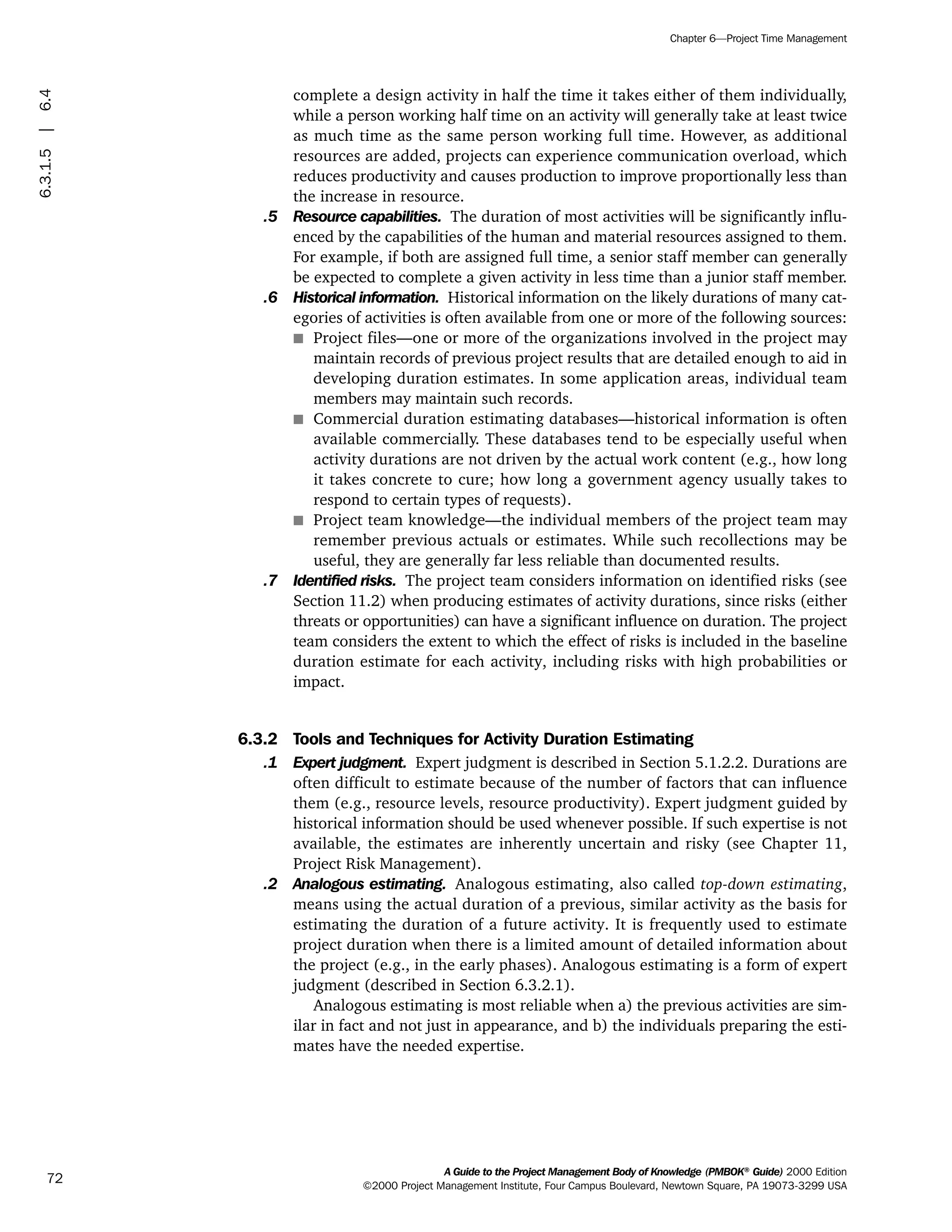 complete a design activity in half the time it takes either of them individually,
while a person working half time on an activity will generally take at least twice
as much time as the same person working full time. However, as additional
resources are added, projects can experience communication overload, which
reduces productivity and causes production to improve proportionally less than
the increase in resource.
.5 Resource capabilities. The duration of most activities will be significantly influ-
enced by the capabilities of the human and material resources assigned to them.
For example, if both are assigned full time, a senior staff member can generally
be expected to complete a given activity in less time than a junior staff member.
.6 Historical information. Historical information on the likely durations of many cat-
egories of activities is often available from one or more of the following sources:
s Project files—one or more of the organizations involved in the project may
maintain records of previous project results that are detailed enough to aid in
developing duration estimates. In some application areas, individual team
members may maintain such records.
s Commercial duration estimating databases—historical information is often
available commercially. These databases tend to be especially useful when
activity durations are not driven by the actual work content (e.g., how long
it takes concrete to cure; how long a government agency usually takes to
respond to certain types of requests).
s Project team knowledge—the individual members of the project team may
remember previous actuals or estimates. While such recollections may be
useful, they are generally far less reliable than documented results.
.7 Identified risks. The project team considers information on identified risks (see
Section 11.2) when producing estimates of activity durations, since risks (either
threats or opportunities) can have a significant influence on duration. The project
team considers the extent to which the effect of risks is included in the baseline
duration estimate for each activity, including risks with high probabilities or
impact.
6.3.2 Tools and Techniques for Activity Duration Estimating
.1 Expert judgment. Expert judgment is described in Section 5.1.2.2. Durations are
often difficult to estimate because of the number of factors that can influence
them (e.g., resource levels, resource productivity). Expert judgment guided by
historical information should be used whenever possible. If such expertise is not
available, the estimates are inherently uncertain and risky (see Chapter 11,
Project Risk Management).
.2 Analogous estimating. Analogous estimating, also called top-down estimating,
means using the actual duration of a previous, similar activity as the basis for
estimating the duration of a future activity. It is frequently used to estimate
project duration when there is a limited amount of detailed information about
the project (e.g., in the early phases). Analogous estimating is a form of expert
judgment (described in Section 6.3.2.1).
Analogous estimating is most reliable when a) the previous activities are sim-
ilar in fact and not just in appearance, and b) the individuals preparing the esti-
mates have the needed expertise.
A Guide to the Project Management Body of Knowledge (PMBOK®
Guide) 2000 Edition
©2000 Project Management Institute, Four Campus Boulevard, Newtown Square, PA 19073-3299 USA
Chapter 6—Project Time Management
72
6.3.1.5|6.4
ment
ge
❍ NAVIGATION LINKS
❍ ACROYMNS LIST
PLE
ment
ge
❍ ACRONYMS LIST
❍ ACROYMNS LIST
PLE
 