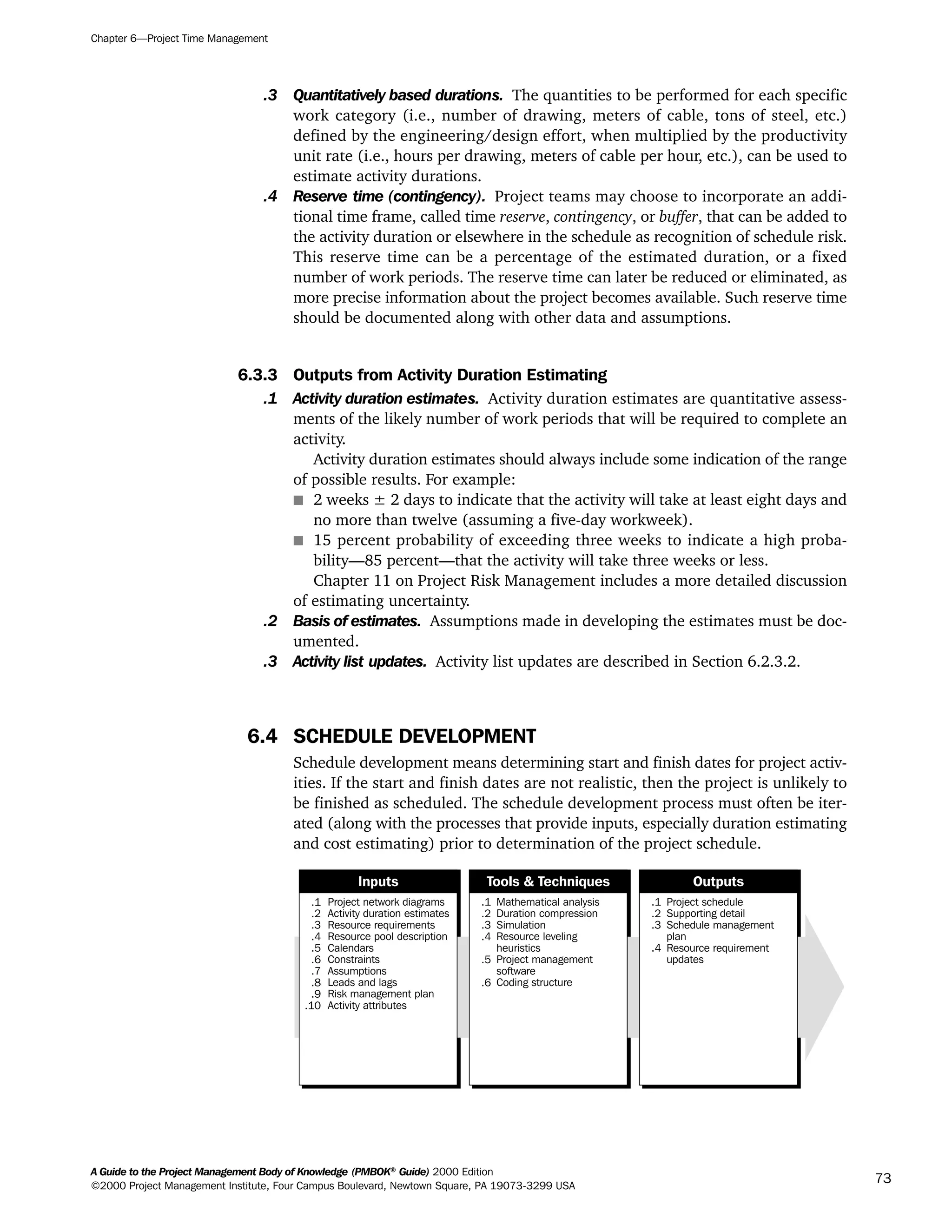 .3 Quantitatively based durations. The quantities to be performed for each specific
work category (i.e., number of drawing, meters of cable, tons of steel, etc.)
defined by the engineering/design effort, when multiplied by the productivity
unit rate (i.e., hours per drawing, meters of cable per hour, etc.), can be used to
estimate activity durations.
.4 Reserve time (contingency). Project teams may choose to incorporate an addi-
tional time frame, called time reserve, contingency, or buffer, that can be added to
the activity duration or elsewhere in the schedule as recognition of schedule risk.
This reserve time can be a percentage of the estimated duration, or a fixed
number of work periods. The reserve time can later be reduced or eliminated, as
more precise information about the project becomes available. Such reserve time
should be documented along with other data and assumptions.
6.3.3 Outputs from Activity Duration Estimating
.1 Activity duration estimates. Activity duration estimates are quantitative assess-
ments of the likely number of work periods that will be required to complete an
activity.
Activity duration estimates should always include some indication of the range
of possible results. For example:
s 2 weeks ± 2 days to indicate that the activity will take at least eight days and
no more than twelve (assuming a five-day workweek).
s 15 percent probability of exceeding three weeks to indicate a high proba-
bility—85 percent—that the activity will take three weeks or less.
Chapter 11 on Project Risk Management includes a more detailed discussion
of estimating uncertainty.
.2 Basis of estimates. Assumptions made in developing the estimates must be doc-
umented.
.3 Activity list updates. Activity list updates are described in Section 6.2.3.2.
6.4 SCHEDULE DEVELOPMENT
Schedule development means determining start and finish dates for project activ-
ities. If the start and finish dates are not realistic, then the project is unlikely to
be finished as scheduled. The schedule development process must often be iter-
ated (along with the processes that provide inputs, especially duration estimating
and cost estimating) prior to determination of the project schedule.
.1
.2
.3
.4
.5
.6
.7
.8
.9
.10
Project network diagrams
Activity duration estimates
Resource requirements
Resource pool description
Calendars
Constraints
Assumptions
Leads and lags
Risk management plan
Activity attributes
.1
.2
.3
.4
.5
.6
Mathematical analysis
Duration compression
Simulation
Resource leveling
heuristics
Project management
software
Coding structure
.1
.2
.3
.4
Project schedule
Supporting detail
Schedule management
plan
Resource requirement
updates
Inputs Tools & Techniques Outputs
Chapter 6—Project Time Management
A Guide to the Project Management Body of Knowledge (PMBOK®
Guide) 2000 Edition
©2000 Project Management Institute, Four Campus Boulevard, Newtown Square, PA 19073-3299 USA
73
A Guide to the
Project
Management
Body of
Knowledge
❍ NAVIGATION LINKS
❍ ACROYMNS LIST
SAMPLE
A Guide to the
Project
Management
Body of
Knowledge
❍ ACRONYMS LIST
❍ ACROYMNS LIST
SAMPLE
 