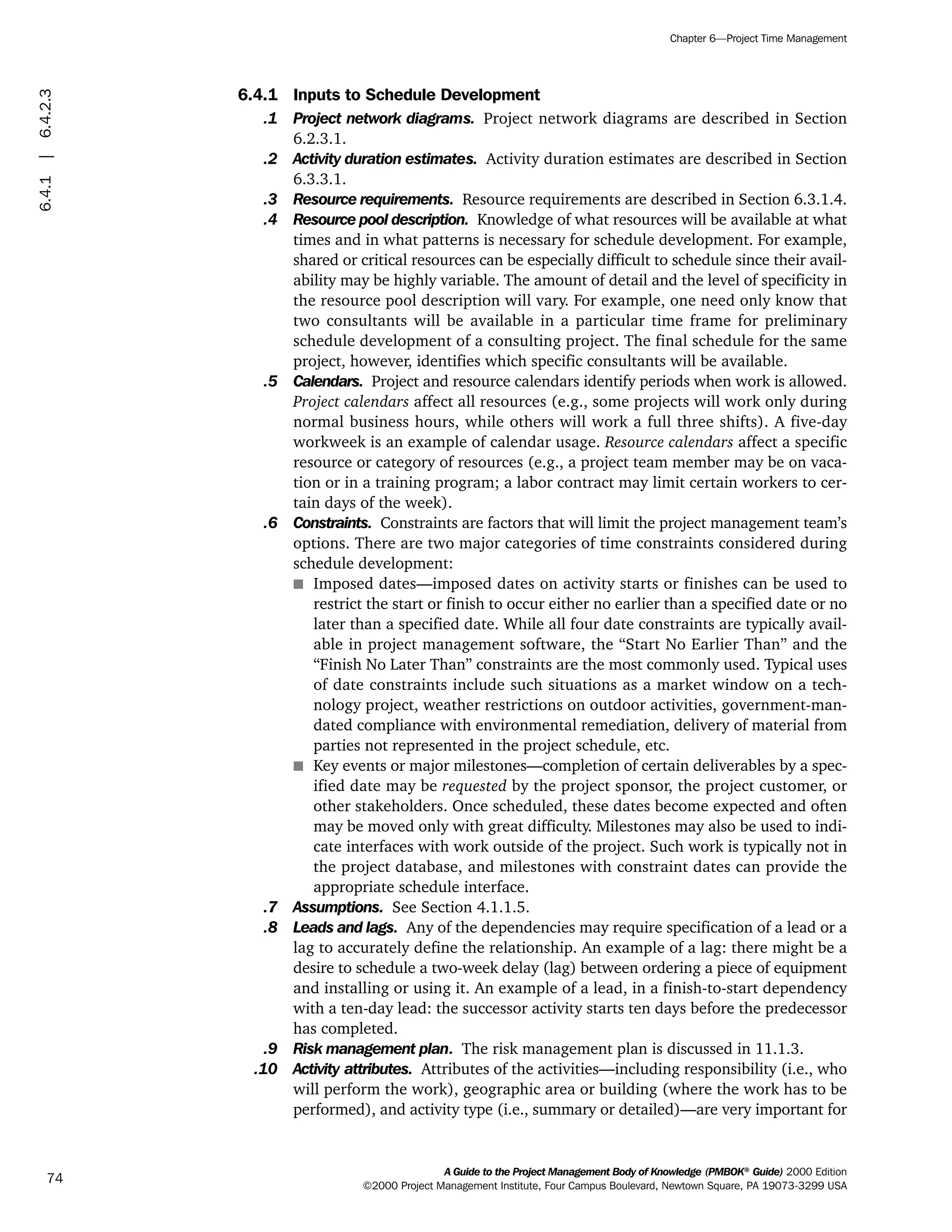 6.4.1 Inputs to Schedule Development
.1 Project network diagrams. Project network diagrams are described in Section
6.2.3.1.
.2 Activity duration estimates. Activity duration estimates are described in Section
6.3.3.1.
.3 Resource requirements. Resource requirements are described in Section 6.3.1.4.
.4 Resource pool description. Knowledge of what resources will be available at what
times and in what patterns is necessary for schedule development. For example,
shared or critical resources can be especially difficult to schedule since their avail-
ability may be highly variable. The amount of detail and the level of specificity in
the resource pool description will vary. For example, one need only know that
two consultants will be available in a particular time frame for preliminary
schedule development of a consulting project. The final schedule for the same
project, however, identifies which specific consultants will be available.
.5 Calendars. Project and resource calendars identify periods when work is allowed.
Project calendars affect all resources (e.g., some projects will work only during
normal business hours, while others will work a full three shifts). A five-day
workweek is an example of calendar usage. Resource calendars affect a specific
resource or category of resources (e.g., a project team member may be on vaca-
tion or in a training program; a labor contract may limit certain workers to cer-
tain days of the week).
.6 Constraints. Constraints are factors that will limit the project management team’s
options. There are two major categories of time constraints considered during
schedule development:
s Imposed dates—imposed dates on activity starts or finishes can be used to
restrict the start or finish to occur either no earlier than a specified date or no
later than a specified date. While all four date constraints are typically avail-
able in project management software, the “Start No Earlier Than” and the
“Finish No Later Than” constraints are the most commonly used. Typical uses
of date constraints include such situations as a market window on a tech-
nology project, weather restrictions on outdoor activities, government-man-
dated compliance with environmental remediation, delivery of material from
parties not represented in the project schedule, etc.
s Key events or major milestones—completion of certain deliverables by a spec-
ified date may be requested by the project sponsor, the project customer, or
other stakeholders. Once scheduled, these dates become expected and often
may be moved only with great difficulty. Milestones may also be used to indi-
cate interfaces with work outside of the project. Such work is typically not in
the project database, and milestones with constraint dates can provide the
appropriate schedule interface.
.7 Assumptions. See Section 4.1.1.5.
.8 Leads and lags. Any of the dependencies may require specification of a lead or a
lag to accurately define the relationship. An example of a lag: there might be a
desire to schedule a two-week delay (lag) between ordering a piece of equipment
and installing or using it. An example of a lead, in a finish-to-start dependency
with a ten-day lead: the successor activity starts ten days before the predecessor
has completed.
.9 Risk management plan. The risk management plan is discussed in 11.1.3.
.10 Activity attributes. Attributes of the activities—including responsibility (i.e., who
will perform the work), geographic area or building (where the work has to be
performed), and activity type (i.e., summary or detailed)—are very important for
A Guide to the Project Management Body of Knowledge (PMBOK®
Guide) 2000 Edition
©2000 Project Management Institute, Four Campus Boulevard, Newtown Square, PA 19073-3299 USA
Chapter 6—Project Time Management
74
6.4.1|6.4.2.3
ment
ge
❍ NAVIGATION LINKS
❍ ACROYMNS LIST
PLE
ment
ge
❍ ACRONYMS LIST
❍ ACROYMNS LIST
PLE
 