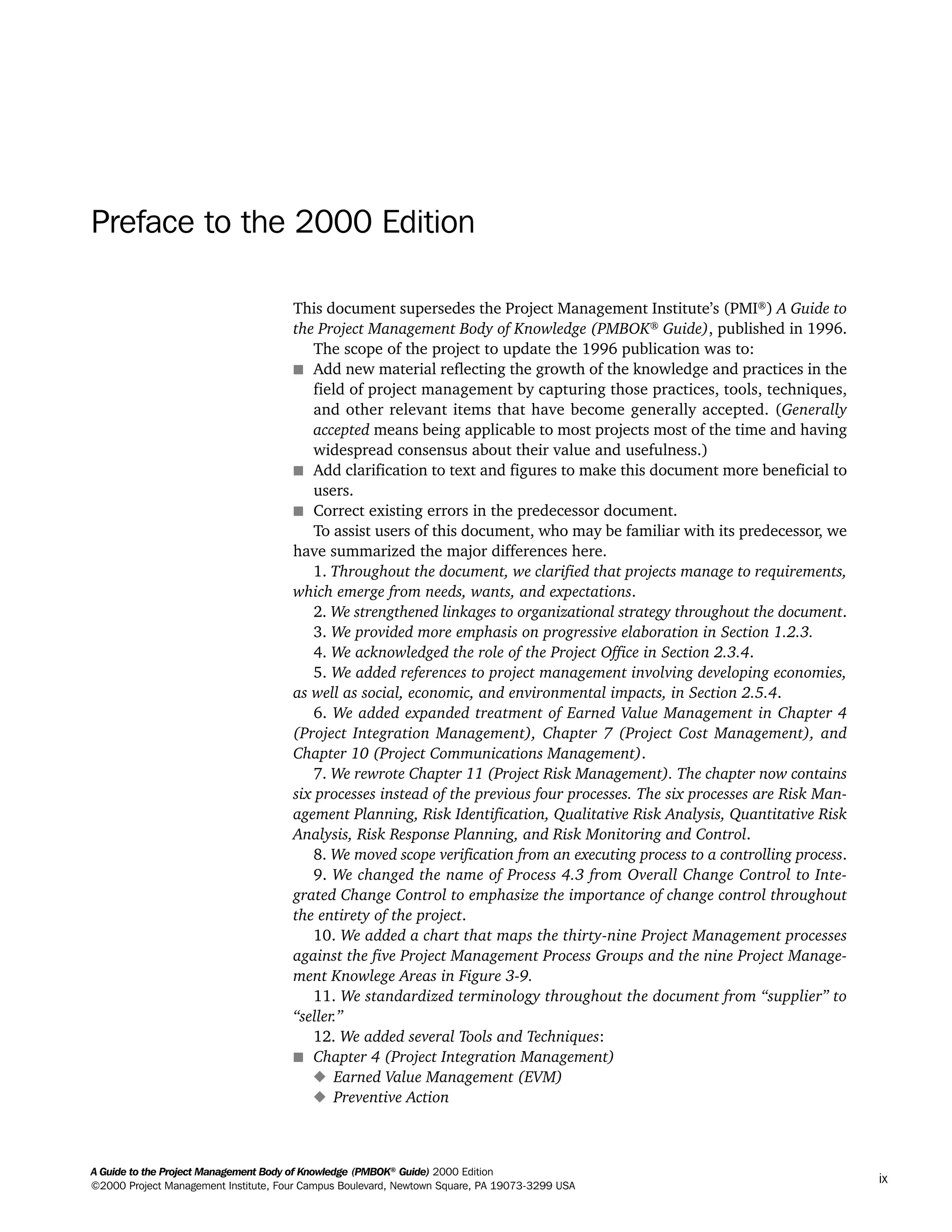 A Guide to the Project Management Body of Knowledge (PMBOK®
Guide) 2000 Edition
©2000 Project Management Institute, Four Campus Boulevard, Newtown Square, PA 19073-3299 USA
ix
Preface to the 2000 Edition
This document supersedes the Project Management Institute’s (PMI®
) A Guide to
the Project Management Body of Knowledge (PMBOK®
Guide), published in 1996.
The scope of the project to update the 1996 publication was to:
s Add new material reflecting the growth of the knowledge and practices in the
field of project management by capturing those practices, tools, techniques,
and other relevant items that have become generally accepted. (Generally
accepted means being applicable to most projects most of the time and having
widespread consensus about their value and usefulness.)
s Add clarification to text and figures to make this document more beneficial to
users.
s Correct existing errors in the predecessor document.
To assist users of this document, who may be familiar with its predecessor, we
have summarized the major differences here.
1. Throughout the document, we clarified that projects manage to requirements,
which emerge from needs, wants, and expectations.
2. We strengthened linkages to organizational strategy throughout the document.
3. We provided more emphasis on progressive elaboration in Section 1.2.3.
4. We acknowledged the role of the Project Office in Section 2.3.4.
5. We added references to project management involving developing economies,
as well as social, economic, and environmental impacts, in Section 2.5.4.
6. We added expanded treatment of Earned Value Management in Chapter 4
(Project Integration Management), Chapter 7 (Project Cost Management), and
Chapter 10 (Project Communications Management).
7. We rewrote Chapter 11 (Project Risk Management). The chapter now contains
six processes instead of the previous four processes. The six processes are Risk Man-
agement Planning, Risk Identification, Qualitative Risk Analysis, Quantitative Risk
Analysis, Risk Response Planning, and Risk Monitoring and Control.
8. We moved scope verification from an executing process to a controlling process.
9. We changed the name of Process 4.3 from Overall Change Control to Inte-
grated Change Control to emphasize the importance of change control throughout
the entirety of the project.
10. We added a chart that maps the thirty-nine Project Management processes
against the five Project Management Process Groups and the nine Project Manage-
ment Knowlege Areas in Figure 3-9.
11. We standardized terminology throughout the document from “supplier” to
“seller.”
12. We added several Tools and Techniques:
s Chapter 4 (Project Integration Management)
x Earned Value Management (EVM)
x Preventive Action
A Guide to the
Project
Management
Body of
Knowledge
❍ NAVIGATION LINKS
❍ ACROYMNS LIST
SAMPLE
A Guide to the
Project
Management
Body of
Knowledge
❍ ACRONYMS LIST
❍ ACROYMNS LIST
SAMPLE
 