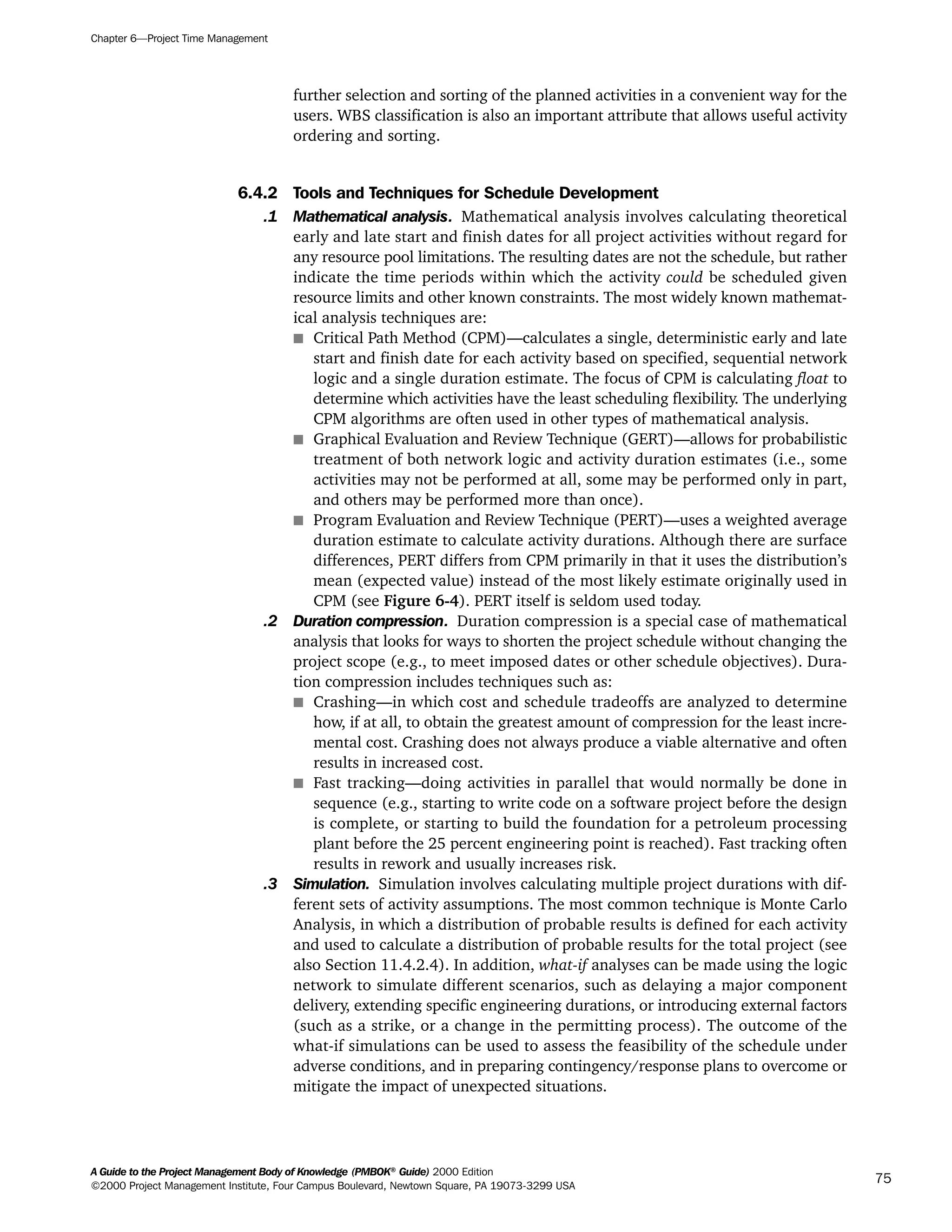 further selection and sorting of the planned activities in a convenient way for the
users. WBS classification is also an important attribute that allows useful activity
ordering and sorting.
6.4.2 Tools and Techniques for Schedule Development
.1 Mathematical analysis. Mathematical analysis involves calculating theoretical
early and late start and finish dates for all project activities without regard for
any resource pool limitations. The resulting dates are not the schedule, but rather
indicate the time periods within which the activity could be scheduled given
resource limits and other known constraints. The most widely known mathemat-
ical analysis techniques are:
s Critical Path Method (CPM)—calculates a single, deterministic early and late
start and finish date for each activity based on specified, sequential network
logic and a single duration estimate. The focus of CPM is calculating float to
determine which activities have the least scheduling flexibility. The underlying
CPM algorithms are often used in other types of mathematical analysis.
s Graphical Evaluation and Review Technique (GERT)—allows for probabilistic
treatment of both network logic and activity duration estimates (i.e., some
activities may not be performed at all, some may be performed only in part,
and others may be performed more than once).
s Program Evaluation and Review Technique (PERT)—uses a weighted average
duration estimate to calculate activity durations. Although there are surface
differences, PERT differs from CPM primarily in that it uses the distribution’s
mean (expected value) instead of the most likely estimate originally used in
CPM (see Figure 6-4). PERT itself is seldom used today.
.2 Duration compression. Duration compression is a special case of mathematical
analysis that looks for ways to shorten the project schedule without changing the
project scope (e.g., to meet imposed dates or other schedule objectives). Dura-
tion compression includes techniques such as:
s Crashing—in which cost and schedule tradeoffs are analyzed to determine
how, if at all, to obtain the greatest amount of compression for the least incre-
mental cost. Crashing does not always produce a viable alternative and often
results in increased cost.
s Fast tracking—doing activities in parallel that would normally be done in
sequence (e.g., starting to write code on a software project before the design
is complete, or starting to build the foundation for a petroleum processing
plant before the 25 percent engineering point is reached). Fast tracking often
results in rework and usually increases risk.
.3 Simulation. Simulation involves calculating multiple project durations with dif-
ferent sets of activity assumptions. The most common technique is Monte Carlo
Analysis, in which a distribution of probable results is defined for each activity
and used to calculate a distribution of probable results for the total project (see
also Section 11.4.2.4). In addition, what-if analyses can be made using the logic
network to simulate different scenarios, such as delaying a major component
delivery, extending specific engineering durations, or introducing external factors
(such as a strike, or a change in the permitting process). The outcome of the
what-if simulations can be used to assess the feasibility of the schedule under
adverse conditions, and in preparing contingency/response plans to overcome or
mitigate the impact of unexpected situations.
Chapter 6—Project Time Management
A Guide to the Project Management Body of Knowledge (PMBOK®
Guide) 2000 Edition
©2000 Project Management Institute, Four Campus Boulevard, Newtown Square, PA 19073-3299 USA
75
A Guide to the
Project
Management
Body of
Knowledge
❍ NAVIGATION LINKS
❍ ACROYMNS LIST
SAMPLE
A Guide to the
Project
Management
Body of
Knowledge
❍ ACRONYMS LIST
❍ ACROYMNS LIST
SAMPLE
 