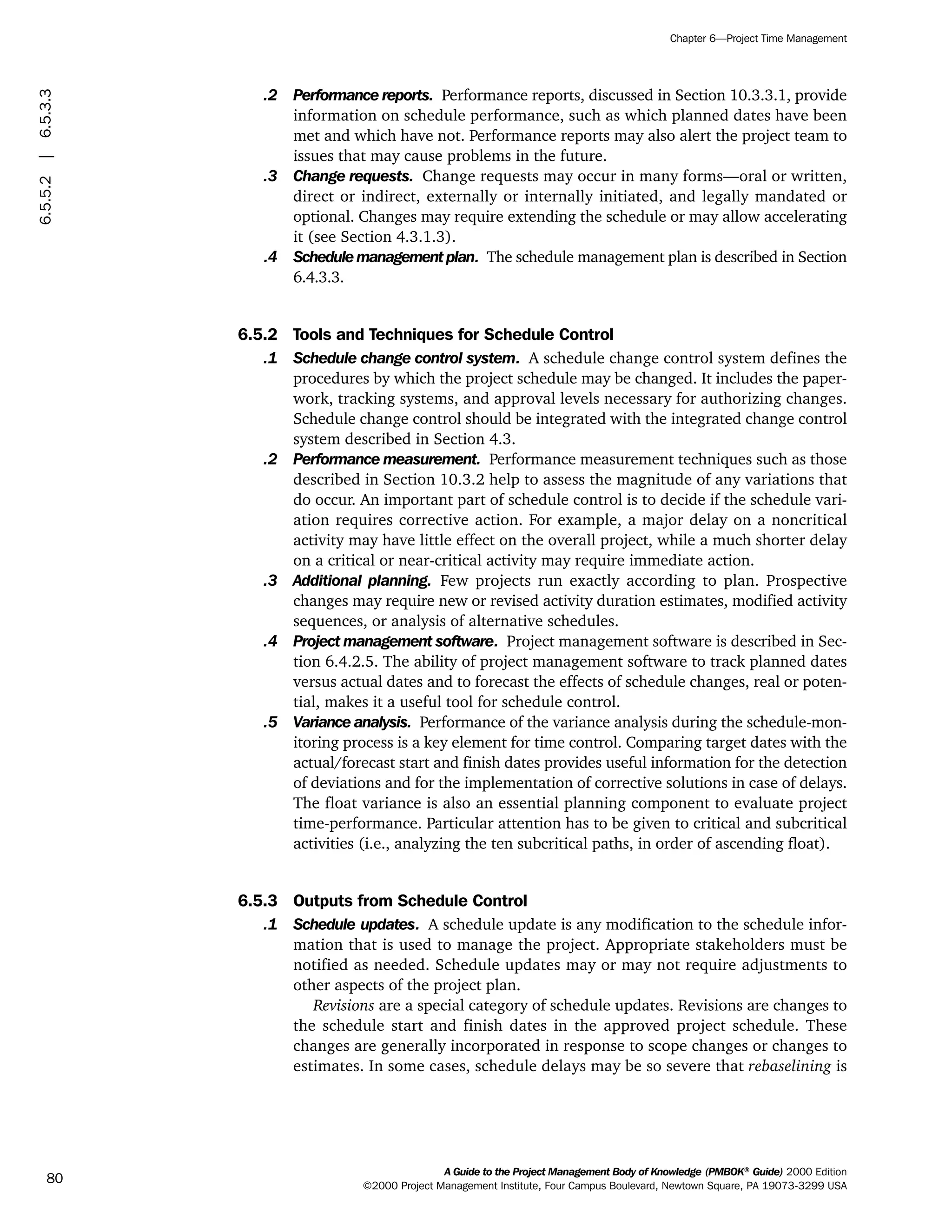 .2 Performance reports. Performance reports, discussed in Section 10.3.3.1, provide
information on schedule performance, such as which planned dates have been
met and which have not. Performance reports may also alert the project team to
issues that may cause problems in the future.
.3 Change requests. Change requests may occur in many forms—oral or written,
direct or indirect, externally or internally initiated, and legally mandated or
optional. Changes may require extending the schedule or may allow accelerating
it (see Section 4.3.1.3).
.4 Schedule management plan. The schedule management plan is described in Section
6.4.3.3.
6.5.2 Tools and Techniques for Schedule Control
.1 Schedule change control system. A schedule change control system defines the
procedures by which the project schedule may be changed. It includes the paper-
work, tracking systems, and approval levels necessary for authorizing changes.
Schedule change control should be integrated with the integrated change control
system described in Section 4.3.
.2 Performance measurement. Performance measurement techniques such as those
described in Section 10.3.2 help to assess the magnitude of any variations that
do occur. An important part of schedule control is to decide if the schedule vari-
ation requires corrective action. For example, a major delay on a noncritical
activity may have little effect on the overall project, while a much shorter delay
on a critical or near-critical activity may require immediate action.
.3 Additional planning. Few projects run exactly according to plan. Prospective
changes may require new or revised activity duration estimates, modified activity
sequences, or analysis of alternative schedules.
.4 Project management software. Project management software is described in Sec-
tion 6.4.2.5. The ability of project management software to track planned dates
versus actual dates and to forecast the effects of schedule changes, real or poten-
tial, makes it a useful tool for schedule control.
.5 Variance analysis. Performance of the variance analysis during the schedule-mon-
itoring process is a key element for time control. Comparing target dates with the
actual/forecast start and finish dates provides useful information for the detection
of deviations and for the implementation of corrective solutions in case of delays.
The float variance is also an essential planning component to evaluate project
time-performance. Particular attention has to be given to critical and subcritical
activities (i.e., analyzing the ten subcritical paths, in order of ascending float).
6.5.3 Outputs from Schedule Control
.1 Schedule updates. A schedule update is any modification to the schedule infor-
mation that is used to manage the project. Appropriate stakeholders must be
notified as needed. Schedule updates may or may not require adjustments to
other aspects of the project plan.
Revisions are a special category of schedule updates. Revisions are changes to
the schedule start and finish dates in the approved project schedule. These
changes are generally incorporated in response to scope changes or changes to
estimates. In some cases, schedule delays may be so severe that rebaselining is
A Guide to the Project Management Body of Knowledge (PMBOK®
Guide) 2000 Edition
©2000 Project Management Institute, Four Campus Boulevard, Newtown Square, PA 19073-3299 USA
Chapter 6—Project Time Management
80
6.5.5.2|6.5.3.3
ment
ge
❍ NAVIGATION LINKS
❍ ACROYMNS LIST
PLE
ment
ge
❍ ACRONYMS LIST
❍ ACROYMNS LIST
PLE
 
