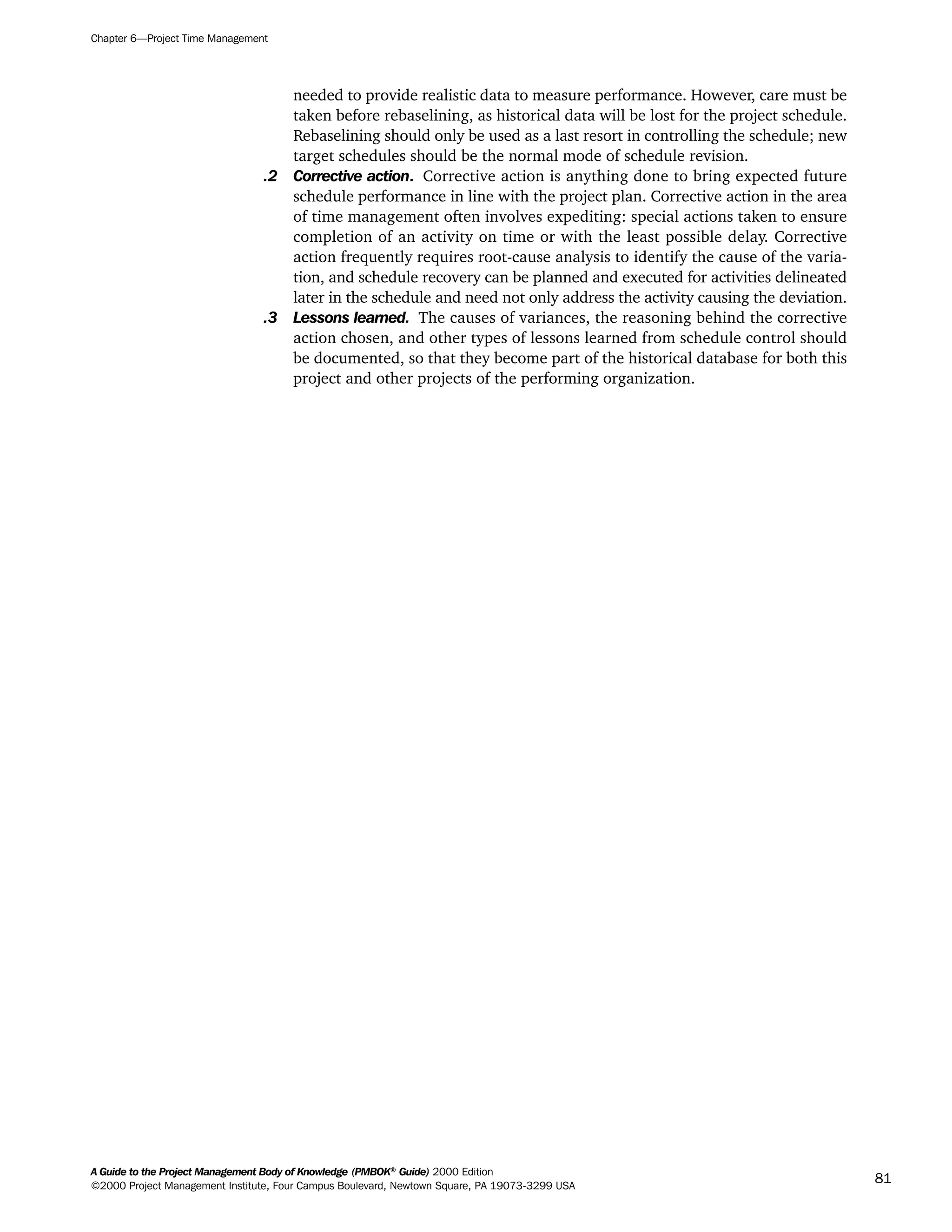 needed to provide realistic data to measure performance. However, care must be
taken before rebaselining, as historical data will be lost for the project schedule.
Rebaselining should only be used as a last resort in controlling the schedule; new
target schedules should be the normal mode of schedule revision.
.2 Corrective action. Corrective action is anything done to bring expected future
schedule performance in line with the project plan. Corrective action in the area
of time management often involves expediting: special actions taken to ensure
completion of an activity on time or with the least possible delay. Corrective
action frequently requires root-cause analysis to identify the cause of the varia-
tion, and schedule recovery can be planned and executed for activities delineated
later in the schedule and need not only address the activity causing the deviation.
.3 Lessons learned. The causes of variances, the reasoning behind the corrective
action chosen, and other types of lessons learned from schedule control should
be documented, so that they become part of the historical database for both this
project and other projects of the performing organization.
Chapter 6—Project Time Management
A Guide to the Project Management Body of Knowledge (PMBOK®
Guide) 2000 Edition
©2000 Project Management Institute, Four Campus Boulevard, Newtown Square, PA 19073-3299 USA
81
A Guide to the
Project
Management
Body of
Knowledge
❍ NAVIGATION LINKS
❍ ACROYMNS LIST
SAMPLE
A Guide to the
Project
Management
Body of
Knowledge
❍ ACRONYMS LIST
❍ ACROYMNS LIST
SAMPLE
 