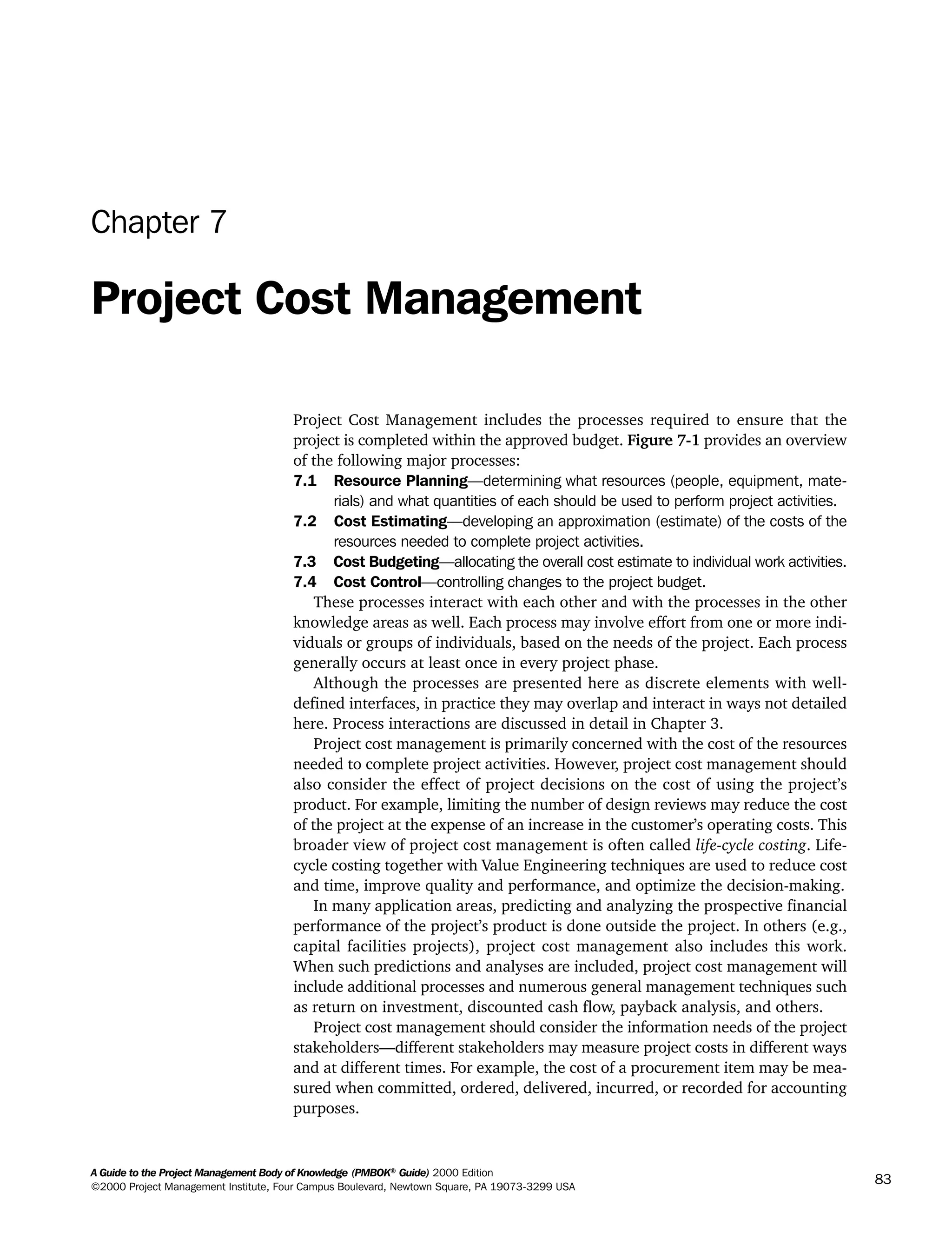 A Guide to the Project Management Body of Knowledge (PMBOK®
Guide) 2000 Edition
©2000 Project Management Institute, Four Campus Boulevard, Newtown Square, PA 19073-3299 USA
83
Chapter 7
Project Cost Management
Project Cost Management includes the processes required to ensure that the
project is completed within the approved budget. Figure 7-1 provides an overview
of the following major processes:
7.1 Resource Planning—determining what resources (people, equipment, mate-
rials) and what quantities of each should be used to perform project activities.
7.2 Cost Estimating—developing an approximation (estimate) of the costs of the
resources needed to complete project activities.
7.3 Cost Budgeting—allocating the overall cost estimate to individual work activities.
7.4 Cost Control—controlling changes to the project budget.
These processes interact with each other and with the processes in the other
knowledge areas as well. Each process may involve effort from one or more indi-
viduals or groups of individuals, based on the needs of the project. Each process
generally occurs at least once in every project phase.
Although the processes are presented here as discrete elements with well-
defined interfaces, in practice they may overlap and interact in ways not detailed
here. Process interactions are discussed in detail in Chapter 3.
Project cost management is primarily concerned with the cost of the resources
needed to complete project activities. However, project cost management should
also consider the effect of project decisions on the cost of using the project’s
product. For example, limiting the number of design reviews may reduce the cost
of the project at the expense of an increase in the customer’s operating costs. This
broader view of project cost management is often called life-cycle costing. Life-
cycle costing together with Value Engineering techniques are used to reduce cost
and time, improve quality and performance, and optimize the decision-making.
In many application areas, predicting and analyzing the prospective financial
performance of the project’s product is done outside the project. In others (e.g.,
capital facilities projects), project cost management also includes this work.
When such predictions and analyses are included, project cost management will
include additional processes and numerous general management techniques such
as return on investment, discounted cash flow, payback analysis, and others.
Project cost management should consider the information needs of the project
stakeholders—different stakeholders may measure project costs in different ways
and at different times. For example, the cost of a procurement item may be mea-
sured when committed, ordered, delivered, incurred, or recorded for accounting
purposes.
A Guide to the
Project
Management
Body of
Knowledge
❍ NAVIGATION LINKS
❍ ACROYMNS LIST
SAMPLE
A Guide to the
Project
Management
Body of
Knowledge
❍ ACRONYMS LIST
❍ ACROYMNS LIST
SAMPLE
 