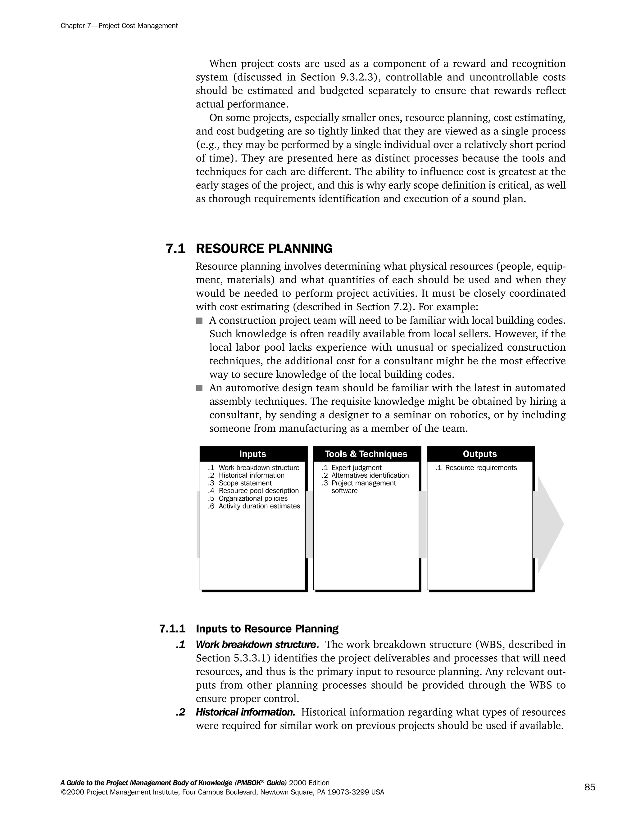 When project costs are used as a component of a reward and recognition
system (discussed in Section 9.3.2.3), controllable and uncontrollable costs
should be estimated and budgeted separately to ensure that rewards reflect
actual performance.
On some projects, especially smaller ones, resource planning, cost estimating,
and cost budgeting are so tightly linked that they are viewed as a single process
(e.g., they may be performed by a single individual over a relatively short period
of time). They are presented here as distinct processes because the tools and
techniques for each are different. The ability to influence cost is greatest at the
early stages of the project, and this is why early scope definition is critical, as well
as thorough requirements identification and execution of a sound plan.
7.1 RESOURCE PLANNING
Resource planning involves determining what physical resources (people, equip-
ment, materials) and what quantities of each should be used and when they
would be needed to perform project activities. It must be closely coordinated
with cost estimating (described in Section 7.2). For example:
s A construction project team will need to be familiar with local building codes.
Such knowledge is often readily available from local sellers. However, if the
local labor pool lacks experience with unusual or specialized construction
techniques, the additional cost for a consultant might be the most effective
way to secure knowledge of the local building codes.
s An automotive design team should be familiar with the latest in automated
assembly techniques. The requisite knowledge might be obtained by hiring a
consultant, by sending a designer to a seminar on robotics, or by including
someone from manufacturing as a member of the team.
7.1.1 Inputs to Resource Planning
.1 Work breakdown structure. The work breakdown structure (WBS, described in
Section 5.3.3.1) identifies the project deliverables and processes that will need
resources, and thus is the primary input to resource planning. Any relevant out-
puts from other planning processes should be provided through the WBS to
ensure proper control.
.2 Historical information. Historical information regarding what types of resources
were required for similar work on previous projects should be used if available.
.1
.2
.3
.4
.5
.6
Work breakdown structure
Historical information
Scope statement
Resource pool description
Organizational policies
Activity duration estimates
.1
.2
.3
Expert judgment
Alternatives identification
Project management
software
.1 Resource requirements
Inputs Tools & Techniques Outputs
Chapter 7—Project Cost Management
A Guide to the Project Management Body of Knowledge (PMBOK®
Guide) 2000 Edition
©2000 Project Management Institute, Four Campus Boulevard, Newtown Square, PA 19073-3299 USA
85
A Guide to the
Project
Management
Body of
Knowledge
❍ NAVIGATION LINKS
❍ ACROYMNS LIST
SAMPLE
A Guide to the
Project
Management
Body of
Knowledge
❍ ACRONYMS LIST
❍ ACROYMNS LIST
SAMPLE
 