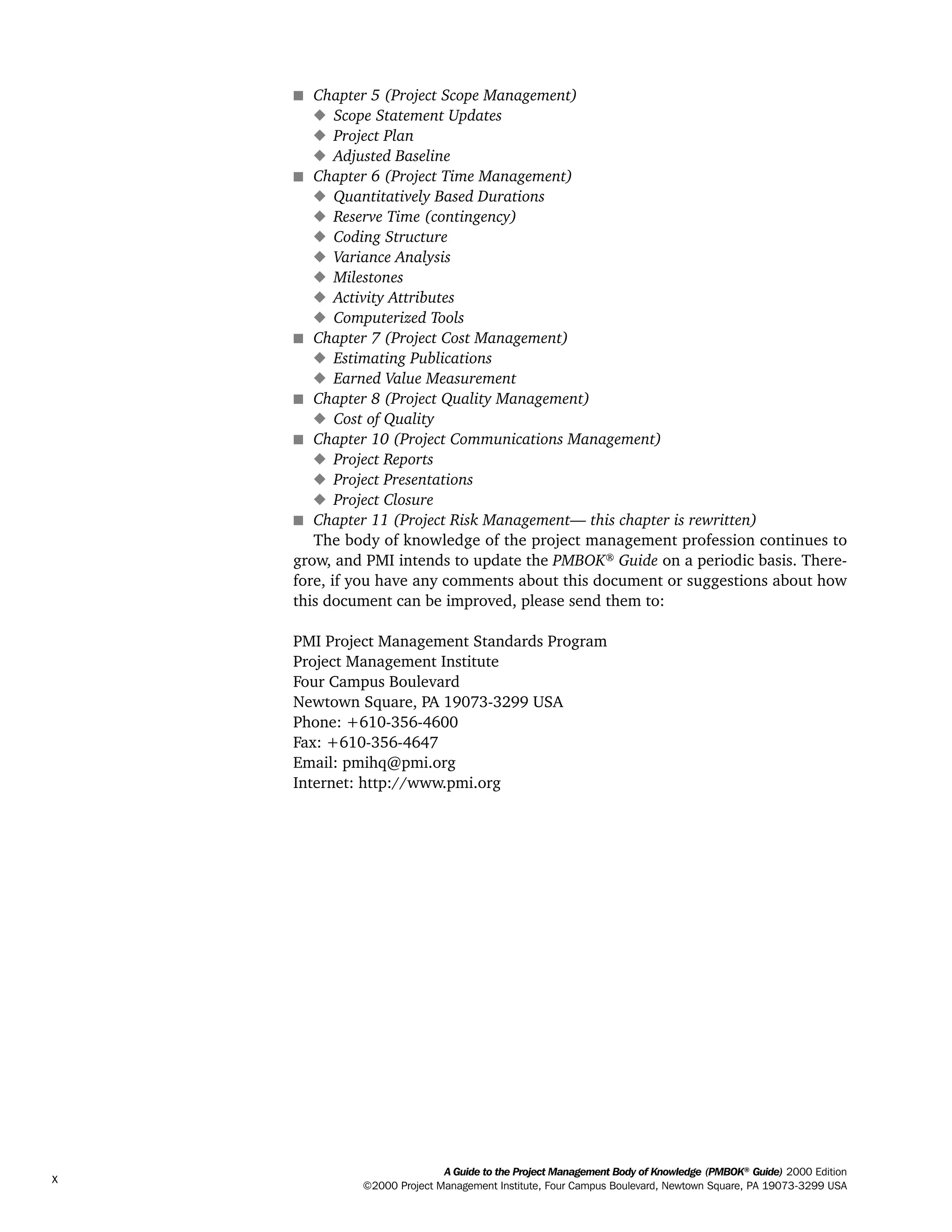 s Chapter 5 (Project Scope Management)
x Scope Statement Updates
x Project Plan
x Adjusted Baseline
s Chapter 6 (Project Time Management)
x Quantitatively Based Durations
x Reserve Time (contingency)
x Coding Structure
x Variance Analysis
x Milestones
x Activity Attributes
x Computerized Tools
s Chapter 7 (Project Cost Management)
x Estimating Publications
x Earned Value Measurement
s Chapter 8 (Project Quality Management)
x Cost of Quality
s Chapter 10 (Project Communications Management)
x Project Reports
x Project Presentations
x Project Closure
s Chapter 11 (Project Risk Management— this chapter is rewritten)
The body of knowledge of the project management profession continues to
grow, and PMI intends to update the PMBOK®
Guide on a periodic basis. There-
fore, if you have any comments about this document or suggestions about how
this document can be improved, please send them to:
PMI Project Management Standards Program
Project Management Institute
Four Campus Boulevard
Newtown Square, PA 19073-3299 USA
Phone: +610-356-4600
Fax: +610-356-4647
Email: pmihq@pmi.org
Internet: http://www.pmi.org
A Guide to the Project Management Body of Knowledge (PMBOK®
Guide) 2000 Edition
©2000 Project Management Institute, Four Campus Boulevard, Newtown Square, PA 19073-3299 USA
x
ment
ge
❍ NAVIGATION LINKS
❍ ACROYMNS LIST
PLE
ment
ge
❍ ACRONYMS LIST
❍ ACROYMNS LIST
PLE
 