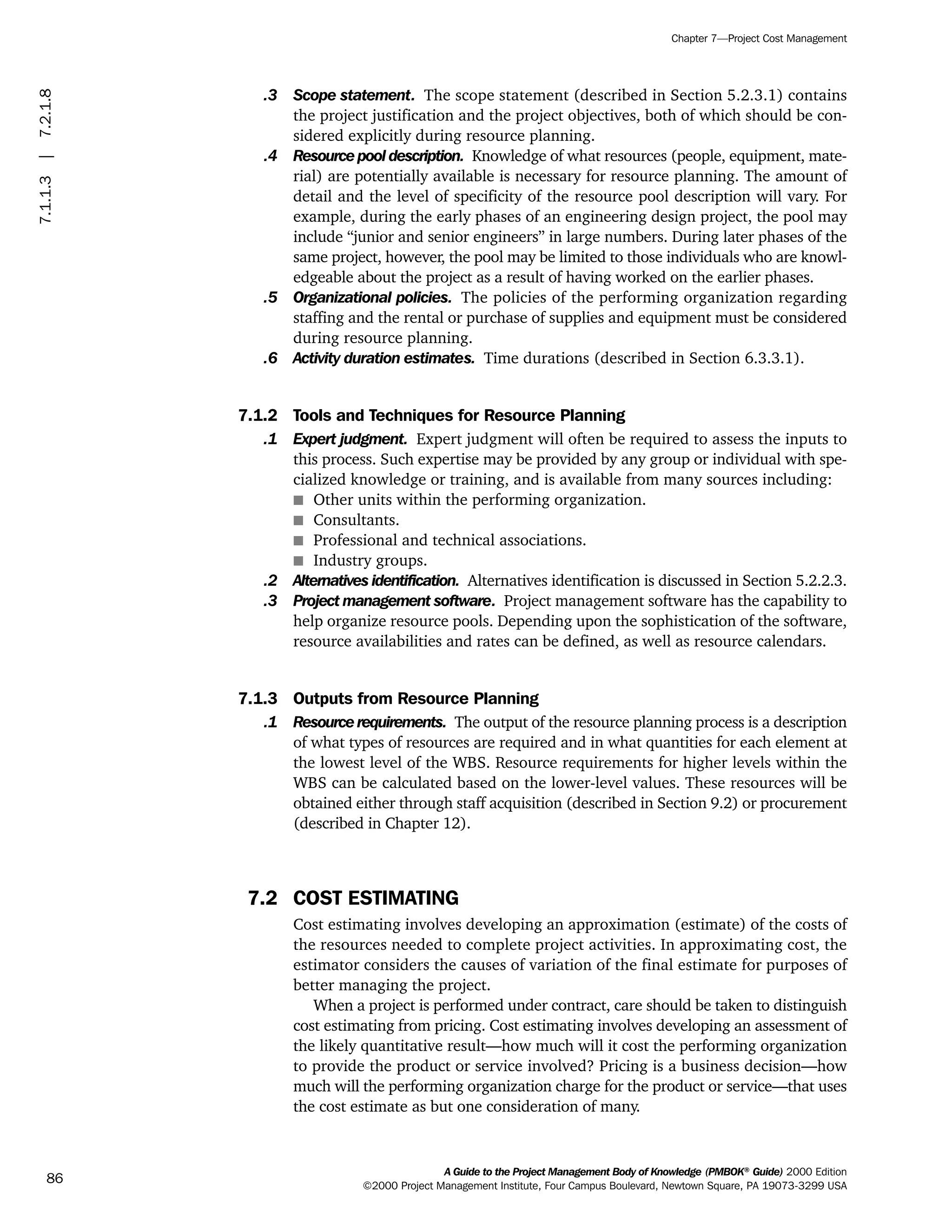 .3 Scope statement. The scope statement (described in Section 5.2.3.1) contains
the project justification and the project objectives, both of which should be con-
sidered explicitly during resource planning.
.4 Resource pool description. Knowledge of what resources (people, equipment, mate-
rial) are potentially available is necessary for resource planning. The amount of
detail and the level of specificity of the resource pool description will vary. For
example, during the early phases of an engineering design project, the pool may
include “junior and senior engineers” in large numbers. During later phases of the
same project, however, the pool may be limited to those individuals who are knowl-
edgeable about the project as a result of having worked on the earlier phases.
.5 Organizational policies. The policies of the performing organization regarding
staffing and the rental or purchase of supplies and equipment must be considered
during resource planning.
.6 Activity duration estimates. Time durations (described in Section 6.3.3.1).
7.1.2 Tools and Techniques for Resource Planning
.1 Expert judgment. Expert judgment will often be required to assess the inputs to
this process. Such expertise may be provided by any group or individual with spe-
cialized knowledge or training, and is available from many sources including:
s Other units within the performing organization.
s Consultants.
s Professional and technical associations.
s Industry groups.
.2 Alternatives identification. Alternatives identification is discussed in Section 5.2.2.3.
.3 Project management software. Project management software has the capability to
help organize resource pools. Depending upon the sophistication of the software,
resource availabilities and rates can be defined, as well as resource calendars.
7.1.3 Outputs from Resource Planning
.1 Resource requirements. The output of the resource planning process is a description
of what types of resources are required and in what quantities for each element at
the lowest level of the WBS. Resource requirements for higher levels within the
WBS can be calculated based on the lower-level values. These resources will be
obtained either through staff acquisition (described in Section 9.2) or procurement
(described in Chapter 12).
7.2 COST ESTIMATING
Cost estimating involves developing an approximation (estimate) of the costs of
the resources needed to complete project activities. In approximating cost, the
estimator considers the causes of variation of the final estimate for purposes of
better managing the project.
When a project is performed under contract, care should be taken to distinguish
cost estimating from pricing. Cost estimating involves developing an assessment of
the likely quantitative result—how much will it cost the performing organization
to provide the product or service involved? Pricing is a business decision—how
much will the performing organization charge for the product or service—that uses
the cost estimate as but one consideration of many.
A Guide to the Project Management Body of Knowledge (PMBOK®
Guide) 2000 Edition
©2000 Project Management Institute, Four Campus Boulevard, Newtown Square, PA 19073-3299 USA
Chapter 7—Project Cost Management
86
7.1.1.3|7.2.1.8
ment
ge
❍ NAVIGATION LINKS
❍ ACROYMNS LIST
PLE
ment
ge
❍ ACRONYMS LIST
❍ ACROYMNS LIST
PLE
 
