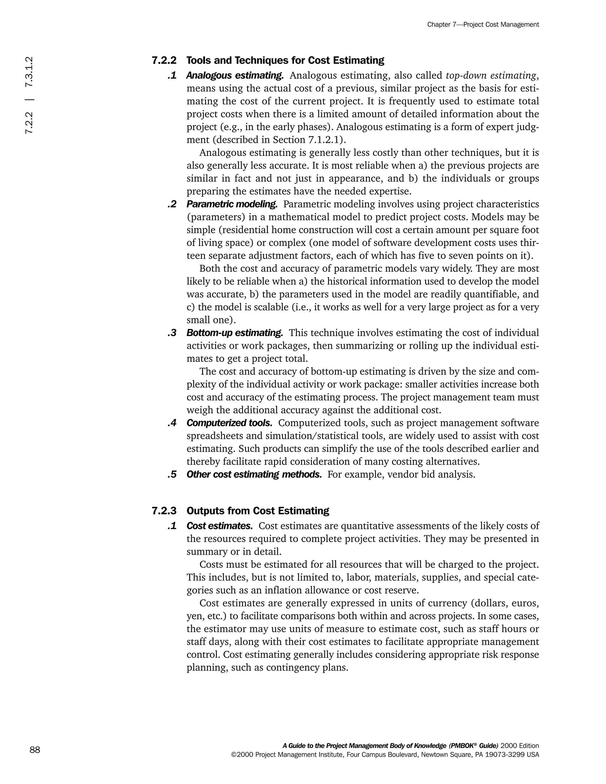 7.2.2 Tools and Techniques for Cost Estimating
.1 Analogous estimating. Analogous estimating, also called top-down estimating,
means using the actual cost of a previous, similar project as the basis for esti-
mating the cost of the current project. It is frequently used to estimate total
project costs when there is a limited amount of detailed information about the
project (e.g., in the early phases). Analogous estimating is a form of expert judg-
ment (described in Section 7.1.2.1).
Analogous estimating is generally less costly than other techniques, but it is
also generally less accurate. It is most reliable when a) the previous projects are
similar in fact and not just in appearance, and b) the individuals or groups
preparing the estimates have the needed expertise.
.2 Parametric modeling. Parametric modeling involves using project characteristics
(parameters) in a mathematical model to predict project costs. Models may be
simple (residential home construction will cost a certain amount per square foot
of living space) or complex (one model of software development costs uses thir-
teen separate adjustment factors, each of which has five to seven points on it).
Both the cost and accuracy of parametric models vary widely. They are most
likely to be reliable when a) the historical information used to develop the model
was accurate, b) the parameters used in the model are readily quantifiable, and
c) the model is scalable (i.e., it works as well for a very large project as for a very
small one).
.3 Bottom-up estimating. This technique involves estimating the cost of individual
activities or work packages, then summarizing or rolling up the individual esti-
mates to get a project total.
The cost and accuracy of bottom-up estimating is driven by the size and com-
plexity of the individual activity or work package: smaller activities increase both
cost and accuracy of the estimating process. The project management team must
weigh the additional accuracy against the additional cost.
.4 Computerized tools. Computerized tools, such as project management software
spreadsheets and simulation/statistical tools, are widely used to assist with cost
estimating. Such products can simplify the use of the tools described earlier and
thereby facilitate rapid consideration of many costing alternatives.
.5 Other cost estimating methods. For example, vendor bid analysis.
7.2.3 Outputs from Cost Estimating
.1 Cost estimates. Cost estimates are quantitative assessments of the likely costs of
the resources required to complete project activities. They may be presented in
summary or in detail.
Costs must be estimated for all resources that will be charged to the project.
This includes, but is not limited to, labor, materials, supplies, and special cate-
gories such as an inflation allowance or cost reserve.
Cost estimates are generally expressed in units of currency (dollars, euros,
yen, etc.) to facilitate comparisons both within and across projects. In some cases,
the estimator may use units of measure to estimate cost, such as staff hours or
staff days, along with their cost estimates to facilitate appropriate management
control. Cost estimating generally includes considering appropriate risk response
planning, such as contingency plans.
A Guide to the Project Management Body of Knowledge (PMBOK®
Guide) 2000 Edition
©2000 Project Management Institute, Four Campus Boulevard, Newtown Square, PA 19073-3299 USA
Chapter 7—Project Cost Management
88
7.2.2|7.3.1.2
ment
ge
❍ NAVIGATION LINKS
❍ ACROYMNS LIST
PLE
ment
ge
❍ ACRONYMS LIST
❍ ACROYMNS LIST
PLE
 