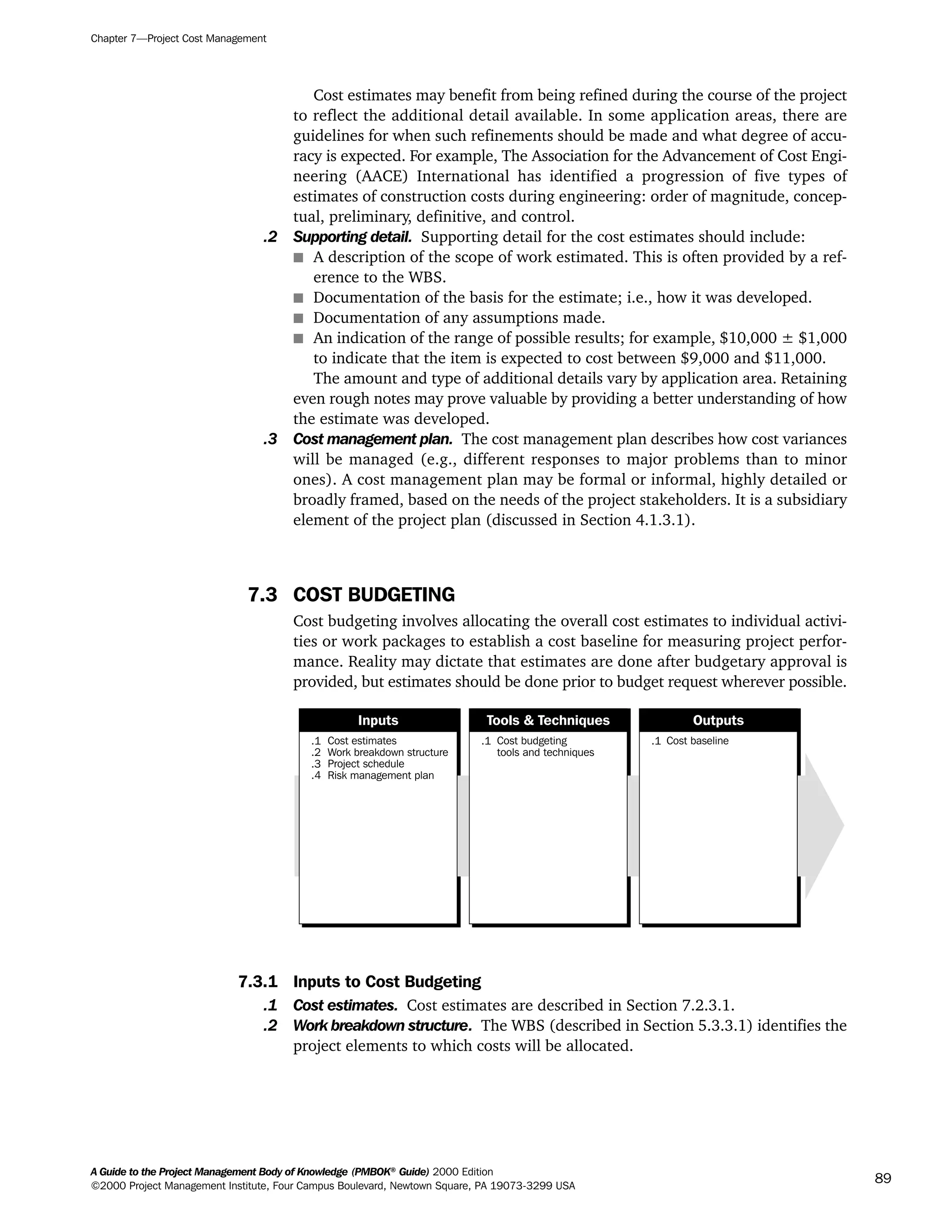 Cost estimates may benefit from being refined during the course of the project
to reflect the additional detail available. In some application areas, there are
guidelines for when such refinements should be made and what degree of accu-
racy is expected. For example, The Association for the Advancement of Cost Engi-
neering (AACE) International has identified a progression of five types of
estimates of construction costs during engineering: order of magnitude, concep-
tual, preliminary, definitive, and control.
.2 Supporting detail. Supporting detail for the cost estimates should include:
s A description of the scope of work estimated. This is often provided by a ref-
erence to the WBS.
s Documentation of the basis for the estimate; i.e., how it was developed.
s Documentation of any assumptions made.
s An indication of the range of possible results; for example, $10,000 ± $1,000
to indicate that the item is expected to cost between $9,000 and $11,000.
The amount and type of additional details vary by application area. Retaining
even rough notes may prove valuable by providing a better understanding of how
the estimate was developed.
.3 Cost management plan. The cost management plan describes how cost variances
will be managed (e.g., different responses to major problems than to minor
ones). A cost management plan may be formal or informal, highly detailed or
broadly framed, based on the needs of the project stakeholders. It is a subsidiary
element of the project plan (discussed in Section 4.1.3.1).
7.3 COST BUDGETING
Cost budgeting involves allocating the overall cost estimates to individual activi-
ties or work packages to establish a cost baseline for measuring project perfor-
mance. Reality may dictate that estimates are done after budgetary approval is
provided, but estimates should be done prior to budget request wherever possible.
7.3.1 Inputs to Cost Budgeting
.1 Cost estimates. Cost estimates are described in Section 7.2.3.1.
.2 Work breakdown structure. The WBS (described in Section 5.3.3.1) identifies the
project elements to which costs will be allocated.
.1
.2
.3
.4
Cost estimates
Work breakdown structure
Project schedule
Risk management plan
.1 Cost budgeting
tools and techniques
.1 Cost baseline
Inputs Tools & Techniques Outputs
Chapter 7—Project Cost Management
A Guide to the Project Management Body of Knowledge (PMBOK®
Guide) 2000 Edition
©2000 Project Management Institute, Four Campus Boulevard, Newtown Square, PA 19073-3299 USA
89
A Guide to the
Project
Management
Body of
Knowledge
❍ NAVIGATION LINKS
❍ ACROYMNS LIST
SAMPLE
A Guide to the
Project
Management
Body of
Knowledge
❍ ACRONYMS LIST
❍ ACROYMNS LIST
SAMPLE
 