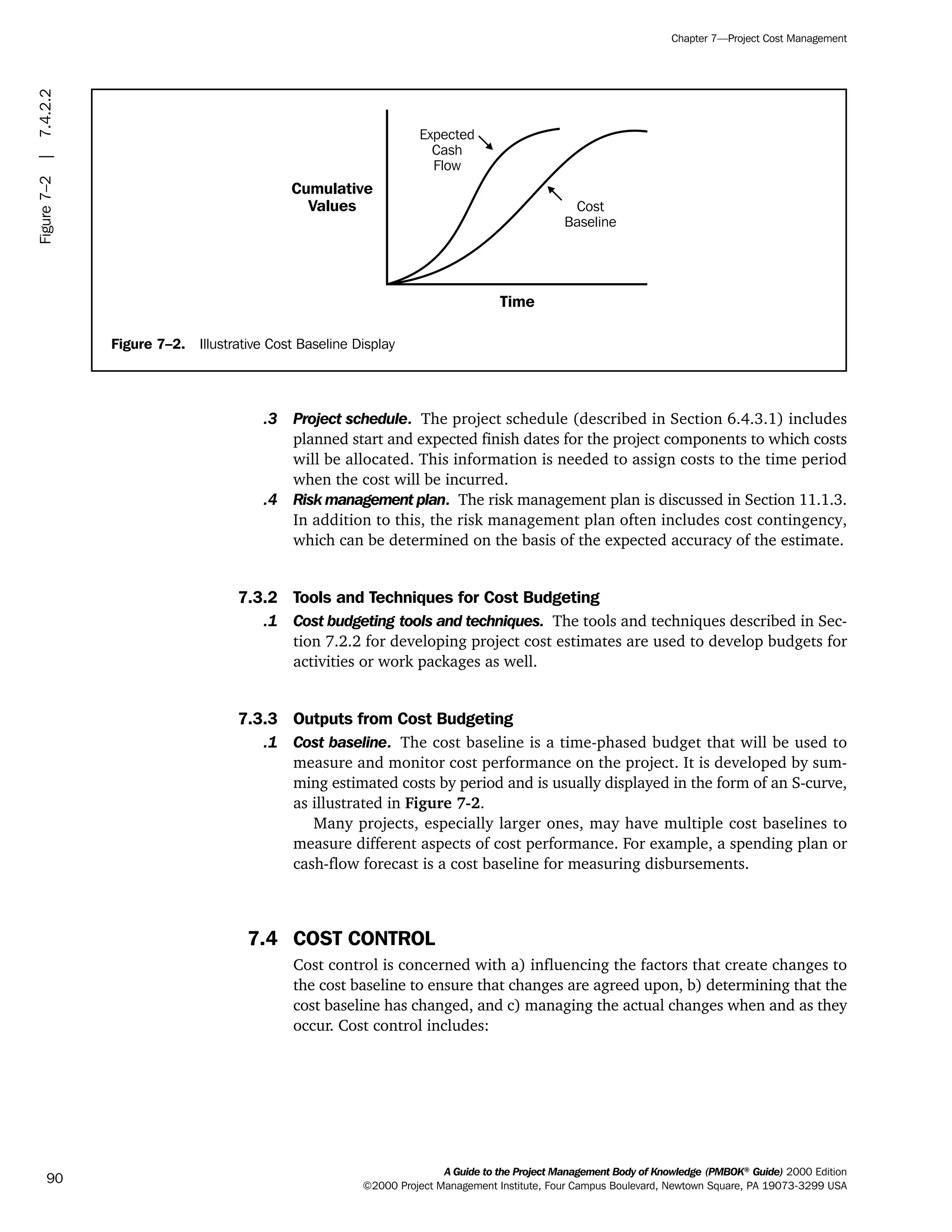 .3 Project schedule. The project schedule (described in Section 6.4.3.1) includes
planned start and expected finish dates for the project components to which costs
will be allocated. This information is needed to assign costs to the time period
when the cost will be incurred.
.4 Risk management plan. The risk management plan is discussed in Section 11.1.3.
In addition to this, the risk management plan often includes cost contingency,
which can be determined on the basis of the expected accuracy of the estimate.
7.3.2 Tools and Techniques for Cost Budgeting
.1 Cost budgeting tools and techniques. The tools and techniques described in Sec-
tion 7.2.2 for developing project cost estimates are used to develop budgets for
activities or work packages as well.
7.3.3 Outputs from Cost Budgeting
.1 Cost baseline. The cost baseline is a time-phased budget that will be used to
measure and monitor cost performance on the project. It is developed by sum-
ming estimated costs by period and is usually displayed in the form of an S-curve,
as illustrated in Figure 7-2.
Many projects, especially larger ones, may have multiple cost baselines to
measure different aspects of cost performance. For example, a spending plan or
cash-flow forecast is a cost baseline for measuring disbursements.
7.4 COST CONTROL
Cost control is concerned with a) influencing the factors that create changes to
the cost baseline to ensure that changes are agreed upon, b) determining that the
cost baseline has changed, and c) managing the actual changes when and as they
occur. Cost control includes:
A Guide to the Project Management Body of Knowledge (PMBOK®
Guide) 2000 Edition
©2000 Project Management Institute, Four Campus Boulevard, Newtown Square, PA 19073-3299 USA
Chapter 7—Project Cost Management
90
Figure 7–2. Illustrative Cost Baseline Display
Time
Expected
Cash
Flow
Cost
Baseline
Cumulative
Values
Figure7–2|7.4.2.2
ment
ge
❍ NAVIGATION LINKS
❍ ACROYMNS LIST
PLE
ment
ge
❍ ACRONYMS LIST
❍ ACROYMNS LIST
PLE
 