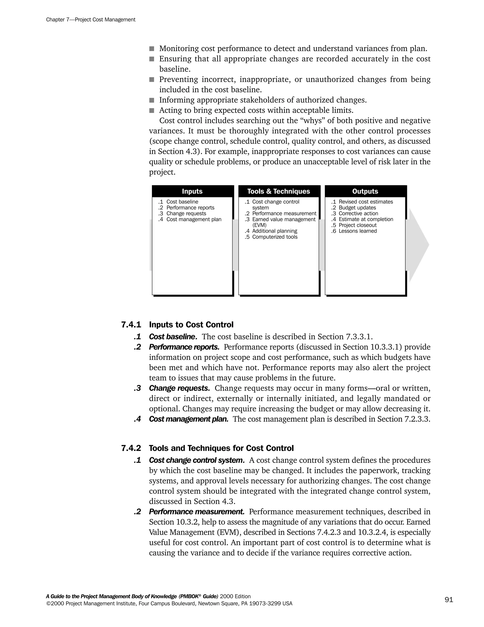 s Monitoring cost performance to detect and understand variances from plan.
s Ensuring that all appropriate changes are recorded accurately in the cost
baseline.
s Preventing incorrect, inappropriate, or unauthorized changes from being
included in the cost baseline.
s Informing appropriate stakeholders of authorized changes.
s Acting to bring expected costs within acceptable limits.
Cost control includes searching out the “whys” of both positive and negative
variances. It must be thoroughly integrated with the other control processes
(scope change control, schedule control, quality control, and others, as discussed
in Section 4.3). For example, inappropriate responses to cost variances can cause
quality or schedule problems, or produce an unacceptable level of risk later in the
project.
7.4.1 Inputs to Cost Control
.1 Cost baseline. The cost baseline is described in Section 7.3.3.1.
.2 Performance reports. Performance reports (discussed in Section 10.3.3.1) provide
information on project scope and cost performance, such as which budgets have
been met and which have not. Performance reports may also alert the project
team to issues that may cause problems in the future.
.3 Change requests. Change requests may occur in many forms—oral or written,
direct or indirect, externally or internally initiated, and legally mandated or
optional. Changes may require increasing the budget or may allow decreasing it.
.4 Cost management plan. The cost management plan is described in Section 7.2.3.3.
7.4.2 Tools and Techniques for Cost Control
.1 Cost change control system. A cost change control system defines the procedures
by which the cost baseline may be changed. It includes the paperwork, tracking
systems, and approval levels necessary for authorizing changes. The cost change
control system should be integrated with the integrated change control system,
discussed in Section 4.3.
.2 Performance measurement. Performance measurement techniques, described in
Section 10.3.2, help to assess the magnitude of any variations that do occur. Earned
Value Management (EVM), described in Sections 7.4.2.3 and 10.3.2.4, is especially
useful for cost control. An important part of cost control is to determine what is
causing the variance and to decide if the variance requires corrective action.
.1
.2
.3
.4
Cost baseline
Performance reports
Change requests
Cost management plan
.1
.2
.3
.4
.5
Cost change control
system
Performance measurement
Earned value management
(EVM)
Additional planning
Computerized tools
.1
.2
.3
.4
.5
.6
Revised cost estimates
Budget updates
Corrective action
Estimate at completion
Project closeout
Lessons learned
Inputs Tools & Techniques Outputs
Chapter 7—Project Cost Management
A Guide to the Project Management Body of Knowledge (PMBOK®
Guide) 2000 Edition
©2000 Project Management Institute, Four Campus Boulevard, Newtown Square, PA 19073-3299 USA
91
A Guide to the
Project
Management
Body of
Knowledge
❍ NAVIGATION LINKS
❍ ACROYMNS LIST
SAMPLE
A Guide to the
Project
Management
Body of
Knowledge
❍ ACRONYMS LIST
❍ ACROYMNS LIST
SAMPLE
 