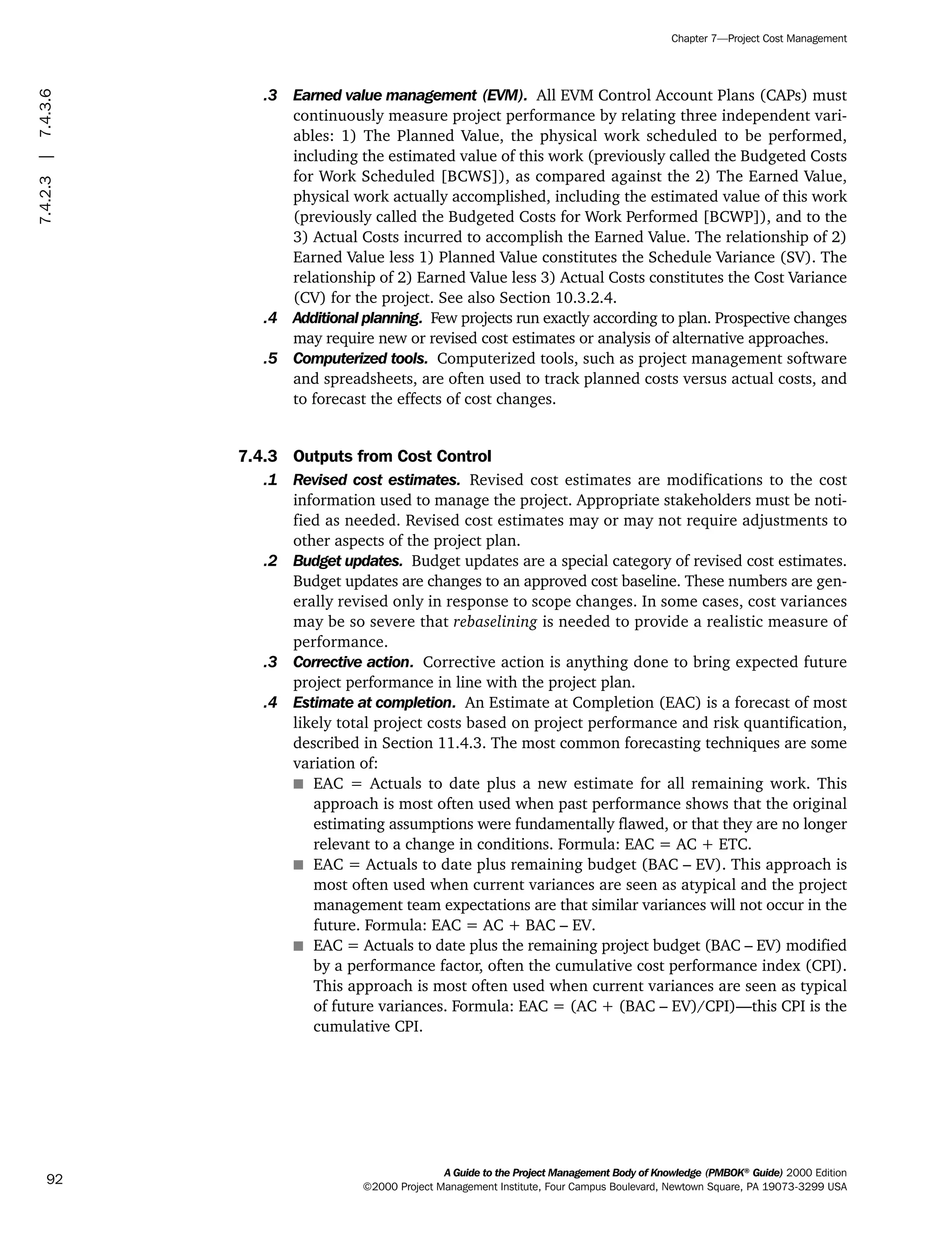 .3 Earned value management (EVM). All EVM Control Account Plans (CAPs) must
continuously measure project performance by relating three independent vari-
ables: 1) The Planned Value, the physical work scheduled to be performed,
including the estimated value of this work (previously called the Budgeted Costs
for Work Scheduled [BCWS]), as compared against the 2) The Earned Value,
physical work actually accomplished, including the estimated value of this work
(previously called the Budgeted Costs for Work Performed [BCWP]), and to the
3) Actual Costs incurred to accomplish the Earned Value. The relationship of 2)
Earned Value less 1) Planned Value constitutes the Schedule Variance (SV). The
relationship of 2) Earned Value less 3) Actual Costs constitutes the Cost Variance
(CV) for the project. See also Section 10.3.2.4.
.4 Additional planning. Few projects run exactly according to plan. Prospective changes
may require new or revised cost estimates or analysis of alternative approaches.
.5 Computerized tools. Computerized tools, such as project management software
and spreadsheets, are often used to track planned costs versus actual costs, and
to forecast the effects of cost changes.
7.4.3 Outputs from Cost Control
.1 Revised cost estimates. Revised cost estimates are modifications to the cost
information used to manage the project. Appropriate stakeholders must be noti-
fied as needed. Revised cost estimates may or may not require adjustments to
other aspects of the project plan.
.2 Budget updates. Budget updates are a special category of revised cost estimates.
Budget updates are changes to an approved cost baseline. These numbers are gen-
erally revised only in response to scope changes. In some cases, cost variances
may be so severe that rebaselining is needed to provide a realistic measure of
performance.
.3 Corrective action. Corrective action is anything done to bring expected future
project performance in line with the project plan.
.4 Estimate at completion. An Estimate at Completion (EAC) is a forecast of most
likely total project costs based on project performance and risk quantification,
described in Section 11.4.3. The most common forecasting techniques are some
variation of:
s EAC = Actuals to date plus a new estimate for all remaining work. This
approach is most often used when past performance shows that the original
estimating assumptions were fundamentally flawed, or that they are no longer
relevant to a change in conditions. Formula: EAC = AC + ETC.
s EAC = Actuals to date plus remaining budget (BAC – EV). This approach is
most often used when current variances are seen as atypical and the project
management team expectations are that similar variances will not occur in the
future. Formula: EAC = AC + BAC – EV.
s EAC = Actuals to date plus the remaining project budget (BAC – EV) modified
by a performance factor, often the cumulative cost performance index (CPI).
This approach is most often used when current variances are seen as typical
of future variances. Formula: EAC = (AC + (BAC – EV)/CPI)—this CPI is the
cumulative CPI.
A Guide to the Project Management Body of Knowledge (PMBOK®
Guide) 2000 Edition
©2000 Project Management Institute, Four Campus Boulevard, Newtown Square, PA 19073-3299 USA
Chapter 7—Project Cost Management
92
7.4.2.3|7.4.3.6
ment
ge
❍ NAVIGATION LINKS
❍ ACROYMNS LIST
PLE
ment
ge
❍ ACRONYMS LIST
❍ ACROYMNS LIST
PLE
 