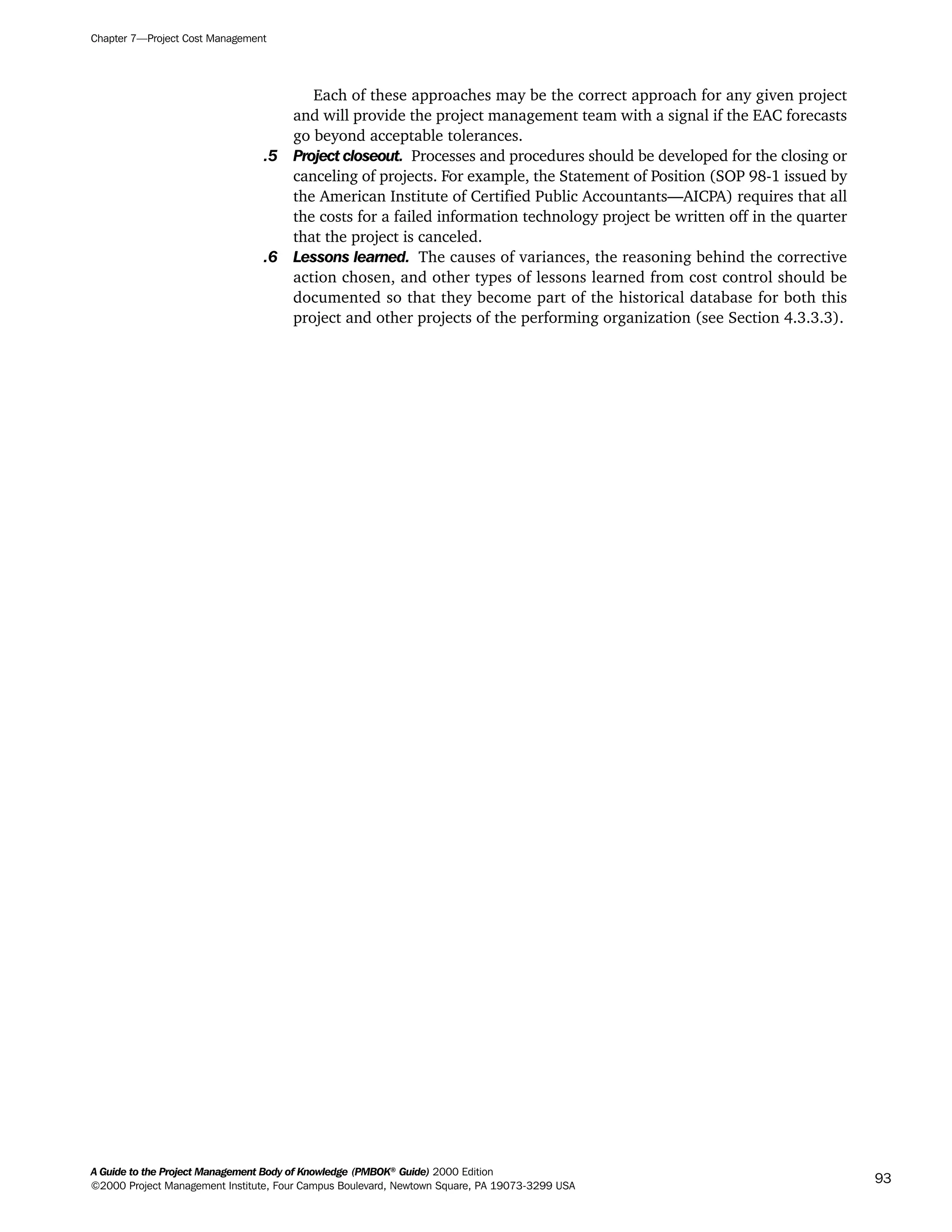 Each of these approaches may be the correct approach for any given project
and will provide the project management team with a signal if the EAC forecasts
go beyond acceptable tolerances.
.5 Project closeout. Processes and procedures should be developed for the closing or
canceling of projects. For example, the Statement of Position (SOP 98-1 issued by
the American Institute of Certified Public Accountants—AICPA) requires that all
the costs for a failed information technology project be written off in the quarter
that the project is canceled.
.6 Lessons learned. The causes of variances, the reasoning behind the corrective
action chosen, and other types of lessons learned from cost control should be
documented so that they become part of the historical database for both this
project and other projects of the performing organization (see Section 4.3.3.3).
Chapter 7—Project Cost Management
A Guide to the Project Management Body of Knowledge (PMBOK®
Guide) 2000 Edition
©2000 Project Management Institute, Four Campus Boulevard, Newtown Square, PA 19073-3299 USA
93
A Guide to the
Project
Management
Body of
Knowledge
❍ NAVIGATION LINKS
❍ ACROYMNS LIST
SAMPLE
A Guide to the
Project
Management
Body of
Knowledge
❍ ACRONYMS LIST
❍ ACROYMNS LIST
SAMPLE
 