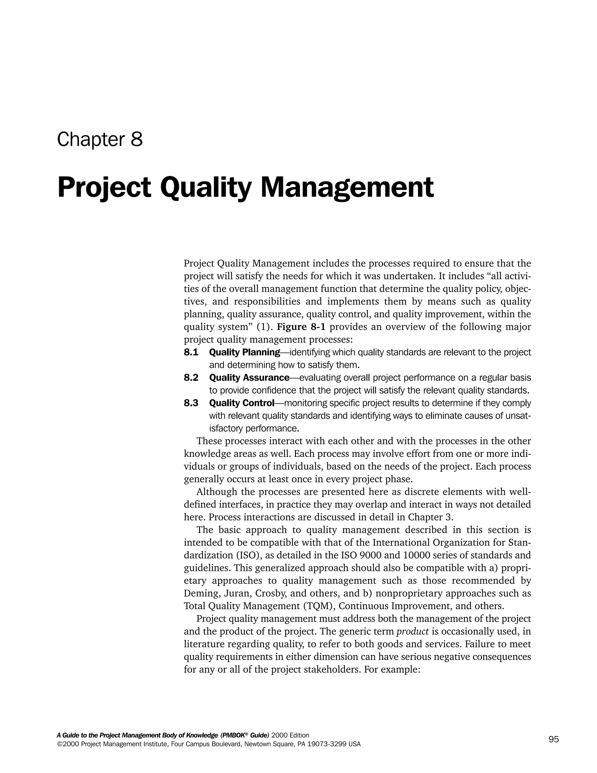 A Guide to the Project Management Body of Knowledge (PMBOK®
Guide) 2000 Edition
©2000 Project Management Institute, Four Campus Boulevard, Newtown Square, PA 19073-3299 USA
95
Chapter 8
Project Quality Management
Project Quality Management includes the processes required to ensure that the
project will satisfy the needs for which it was undertaken. It includes “all activi-
ties of the overall management function that determine the quality policy, objec-
tives, and responsibilities and implements them by means such as quality
planning, quality assurance, quality control, and quality improvement, within the
quality system” (1). Figure 8-1 provides an overview of the following major
project quality management processes:
8.1 Quality Planning—identifying which quality standards are relevant to the project
and determining how to satisfy them.
8.2 Quality Assurance—evaluating overall project performance on a regular basis
to provide confidence that the project will satisfy the relevant quality standards.
8.3 Quality Control—monitoring specific project results to determine if they comply
with relevant quality standards and identifying ways to eliminate causes of unsat-
isfactory performance.
These processes interact with each other and with the processes in the other
knowledge areas as well. Each process may involve effort from one or more indi-
viduals or groups of individuals, based on the needs of the project. Each process
generally occurs at least once in every project phase.
Although the processes are presented here as discrete elements with well-
defined interfaces, in practice they may overlap and interact in ways not detailed
here. Process interactions are discussed in detail in Chapter 3.
The basic approach to quality management described in this section is
intended to be compatible with that of the International Organization for Stan-
dardization (ISO), as detailed in the ISO 9000 and 10000 series of standards and
guidelines. This generalized approach should also be compatible with a) propri-
etary approaches to quality management such as those recommended by
Deming, Juran, Crosby, and others, and b) nonproprietary approaches such as
Total Quality Management (TQM), Continuous Improvement, and others.
Project quality management must address both the management of the project
and the product of the project. The generic term product is occasionally used, in
literature regarding quality, to refer to both goods and services. Failure to meet
quality requirements in either dimension can have serious negative consequences
for any or all of the project stakeholders. For example:
A Guide to the
Project
Management
Body of
Knowledge
❍ NAVIGATION LINKS
❍ ACROYMNS LIST
SAMPLE
A Guide to the
Project
Management
Body of
Knowledge
❍ ACRONYMS LIST
❍ ACROYMNS LIST
SAMPLE
 