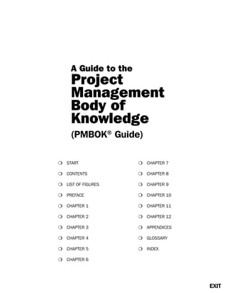 m START m CHAPTER 7
m CONTENTS m CHAPTER 8
m LIST OF FIGURES m CHAPTER 9
m PREFACE m CHAPTER 10
m CHAPTER 1 m CHAPTER 11
m CHAPTER 2 m CHAPTER 12
m CHAPTER 3 m APPENDICES
m CHAPTER 4 m GLOSSARY
m CHAPTER 5 m INDEX
m CHAPTER 6
EXIT
A Guide to the
Project
Management
Body of
Knowledge
(PMBOK®
Guide)
 