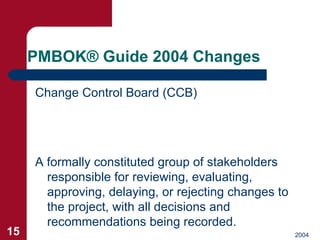 PMBOK ®  Guide 2004 Changes <ul><li>Change Control Board (CCB) </li></ul>A formally constituted group of stakeholders resp...