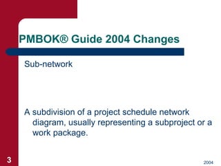 PMBOK ®  Guide 2004 Changes <ul><li>Sub-network </li></ul>A subdivision of a project schedule network diagram, usually rep...