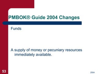 PMBOK ®  Guide 2004 Changes <ul><li>Funds </li></ul>A supply of money or pecuniary resources immediately available. 