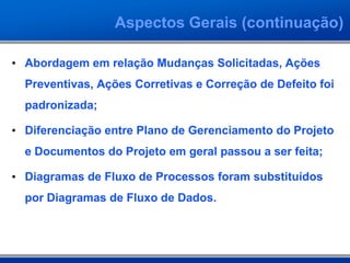 Aspectos Gerais (continuação)
• Abordagem em relação Mudanças Solicitadas, Ações
Preventivas, Ações Corretivas e Correção de Defeito foi
padronizada;
• Diferenciação entre Plano de Gerenciamento do Projeto
e Documentos do Projeto em geral passou a ser feita;
• Diagramas de Fluxo de Processos foram substituídos
por Diagramas de Fluxo de Dados.
 