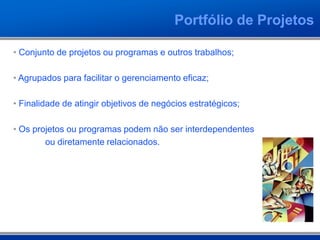 Portfólio de Projetos
• Conjunto de projetos ou programas e outros trabalhos;
• Agrupados para facilitar o gerenciamento eficaz;
• Finalidade de atingir objetivos de negócios estratégicos;
• Os projetos ou programas podem não ser interdependentes
ou diretamente relacionados.
 