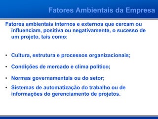 Fatores Ambientais da Empresa
Fatores ambientais internos e externos que cercam ou
influenciam, positiva ou negativamente, o sucesso de
um projeto, tais como:
• Cultura, estrutura e processos organizacionais;
• Condições de mercado e clima político;
• Normas governamentais ou do setor;
• Sistemas de automatização do trabalho ou de
informações do gerenciamento de projetos.
 