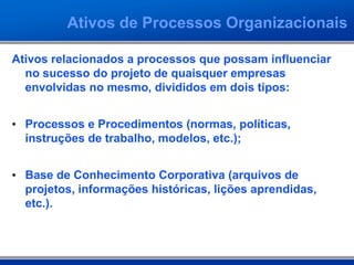 Ativos de Processos Organizacionais
Ativos relacionados a processos que possam influenciar
no sucesso do projeto de quaisquer empresas
envolvidas no mesmo, divididos em dois tipos:
• Processos e Procedimentos (normas, políticas,
instruções de trabalho, modelos, etc.);
• Base de Conhecimento Corporativa (arquivos de
projetos, informações históricas, lições aprendidas,
etc.).
 