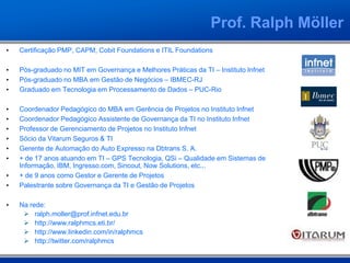 • Certificação PMP, CAPM, Cobit Foundations e ITIL Foundations
• Pós-graduado no MIT em Governança e Melhores Práticas da TI – Instituto Infnet
• Pós-graduado no MBA em Gestão de Negócios – IBMEC-RJ
• Graduado em Tecnologia em Processamento de Dados – PUC-Rio
• Coordenador Pedagógico do MBA em Gerência de Projetos no Instituto Infnet
• Coordenador Pedagógico Assistente de Governança da TI no Instituto Infnet
• Professor de Gerenciamento de Projetos no Instituto Infnet
• Sócio da Vitarum Seguros & TI
• Gerente de Automação do Auto Expresso na Dbtrans S. A.
• + de 17 anos atuando em TI – GPS Tecnologia, QSi – Qualidade em Sistemas de
Informação, IBM, Ingresso.com, Sincout, Now Solutions, etc...
• + de 9 anos como Gestor e Gerente de Projetos
• Palestrante sobre Governança da TI e Gestão de Projetos
• Na rede:
 ralph.moller@prof.infnet.edu.br
 http://www.ralphmcs.eti.br/
 http://www.linkedin.com/in/ralphmcs
 http://twitter.com/ralphmcs
Prof. Ralph Möller
 