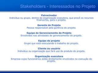 Patrocinador
Indivíduo ou grupo, dentro da organização executora, que provê os recursos
financeiros, para o projeto.
Gerente de Projeto
Pessoa responsável pela gerência do projeto.
Equipe de Gerenciamento de Projeto
Envolvidos nas atividades de gerenciamento do projeto.
Equipe do projeto
Grupo que está executando o trabalho do projeto.
Cliente ou usuário
Indivíduo ou organização que fará uso do produto do projeto.
Organização executora
Empresa cujos funcionários estão diretamente envolvidos na execução do
projeto.
Stakeholders - Interessados no Projeto
 