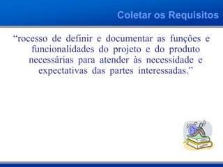 Coletar os Requisitos
“Processo de definir e documentar as funções e
funcionalidades do projeto e do produto
necessárias para atender às necessidade e
expectativas das partes interessadas.”
 