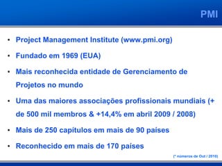 PMI
• Project Management Institute (www.pmi.org)
• Fundado em 1969 (EUA)
• Mais reconhecida entidade de Gerenciamento de
Projetos no mundo
• Uma das maiores associações profissionais mundiais (+
de 500 mil membros & +14,4% em abril 2009 / 2008)
• Mais de 250 capítulos em mais de 90 países
• Reconhecido em mais de 170 países
(* números de Out / 2010)
 