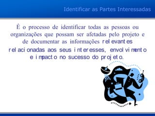 Identificar as Partes Interessadas
É o processo de identificar todas as pessoas ou
organizações que possam ser afetadas pelo projeto e
de documentar as informações r el evant es
r el aci onadas aos seus i nt er esses, envol vi ment o
e i mpact o no sucesso do pr oj et o.
 