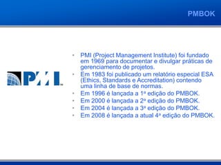 PMBOK
• PMI (Project Management Institute) foi fundado
em 1969 para documentar e divulgar práticas de
gerenciamento de projetos.
• Em 1983 foi publicado um relatório especial ESA
(Ethics, Standards e Accreditation) contendo
uma linha de base de normas.
• Em 1996 é lançada a 1a edição do PMBOK.
• Em 2000 é lançada a 2a edição do PMBOK.
• Em 2004 é lançada a 3a edição do PMBOK.
• Em 2008 é lançada a atual 4a edição do PMBOK.
 