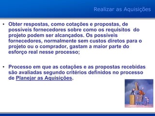 • Obter respostas, como cotações e propostas, de
possíveis fornecedores sobre como os requisitos do
projeto podem ser alcançados. Os possíveis
fornecedores, normalmente sem custos diretos para o
projeto ou o comprador, gastam a maior parte do
esforço real nesse processo;
• Processo em que as cotações e as propostas recebidas
são avaliadas segundo critérios definidos no processo
de Planejar as Aquisições.
Realizar as Aquisições
 
