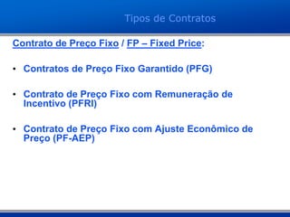 Contrato de Preço Fixo / FP – Fixed Price:
• Contratos de Preço Fixo Garantido (PFG)
• Contrato de Preço Fixo com Remuneração de
Incentivo (PFRI)
• Contrato de Preço Fixo com Ajuste Econômico de
Preço (PF-AEP)
Tipos de Contratos
 