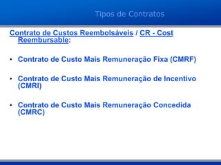 Contrato de Custos Reembolsáveis / CR - Cost
Reembursable:
• Contrato de Custo Mais Remuneração Fixa (CMRF)
• Contrato de Custo Mais Remuneração de Incentivo
(CMRI)
• Contrato de Custo Mais Remuneração Concedida
(CMRC)
Tipos de Contratos
 