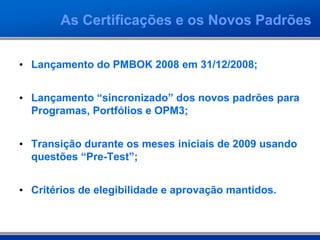 • Lançamento do PMBOK 2008 em 31/12/2008;
• Lançamento “sincronizado” dos novos padrões para
Programas, Portfólios e OPM3;
• Transição durante os meses iniciais de 2009 usando
questões “Pre-Test”;
• Critérios de elegibilidade e aprovação mantidos.
As Certificações e os Novos Padrões
 
